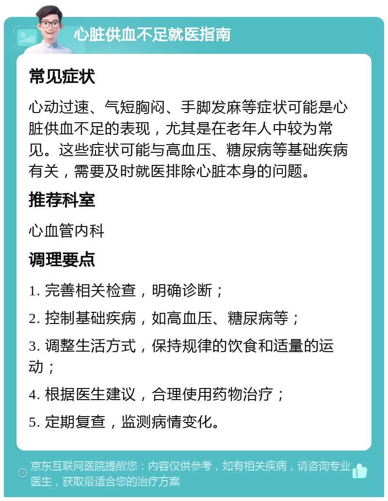 心脏供血不足就医指南 常见症状 心动过速、气短胸闷、手脚发麻等症状可能是心脏供血不足的表现，尤其是在老年人中较为常见。这些症状可能与高血压、糖尿病等基础疾病有关，需要及时就医排除心脏本身的问题。 推荐科室 心血管内科 调理要点 1. 完善相关检查，明确诊断； 2. 控制基础疾病，如高血压、糖尿病等； 3. 调整生活方式，保持规律的饮食和适量的运动； 4. 根据医生建议，合理使用药物治疗； 5. 定期复查，监测病情变化。