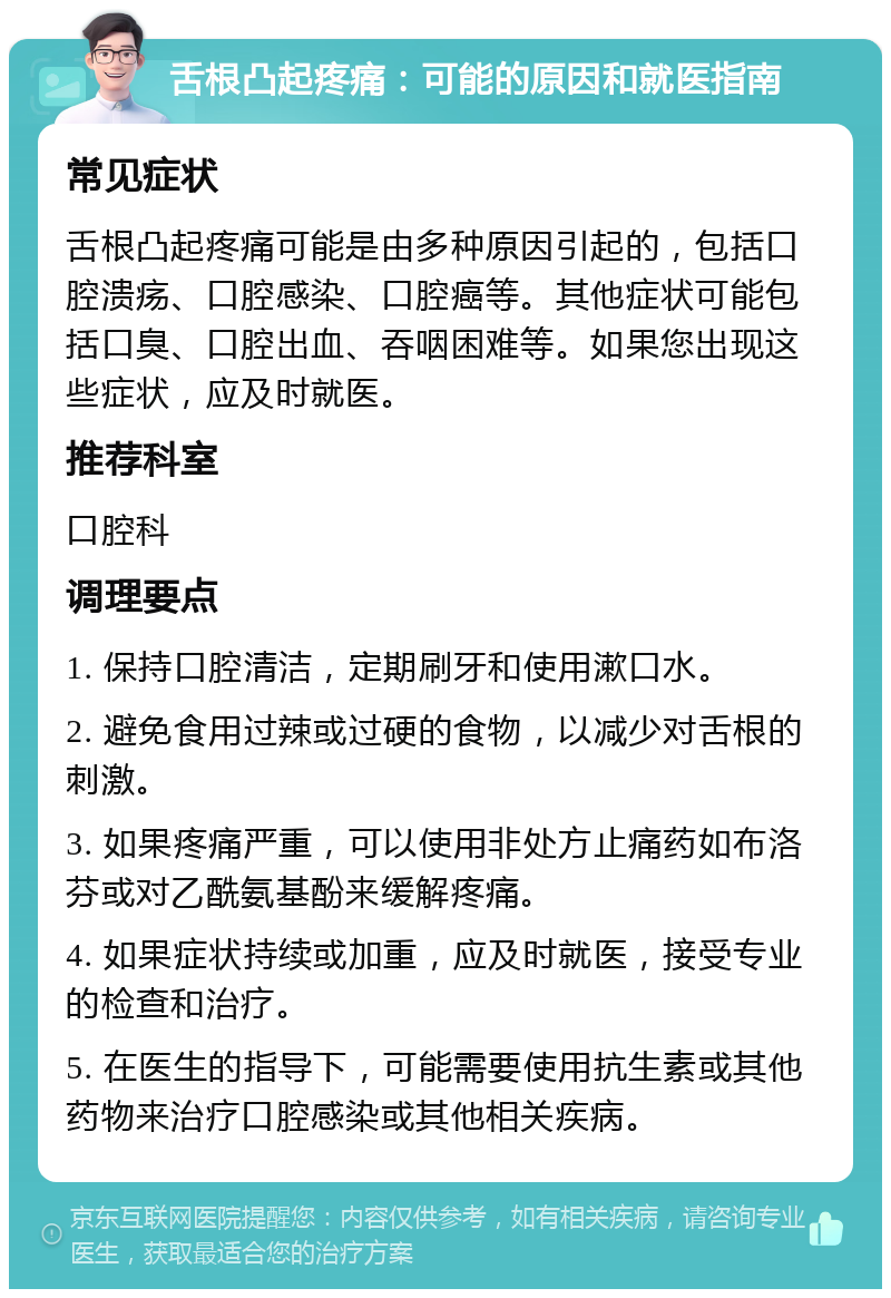 舌根凸起疼痛：可能的原因和就医指南 常见症状 舌根凸起疼痛可能是由多种原因引起的，包括口腔溃疡、口腔感染、口腔癌等。其他症状可能包括口臭、口腔出血、吞咽困难等。如果您出现这些症状，应及时就医。 推荐科室 口腔科 调理要点 1. 保持口腔清洁，定期刷牙和使用漱口水。 2. 避免食用过辣或过硬的食物，以减少对舌根的刺激。 3. 如果疼痛严重，可以使用非处方止痛药如布洛芬或对乙酰氨基酚来缓解疼痛。 4. 如果症状持续或加重，应及时就医，接受专业的检查和治疗。 5. 在医生的指导下，可能需要使用抗生素或其他药物来治疗口腔感染或其他相关疾病。