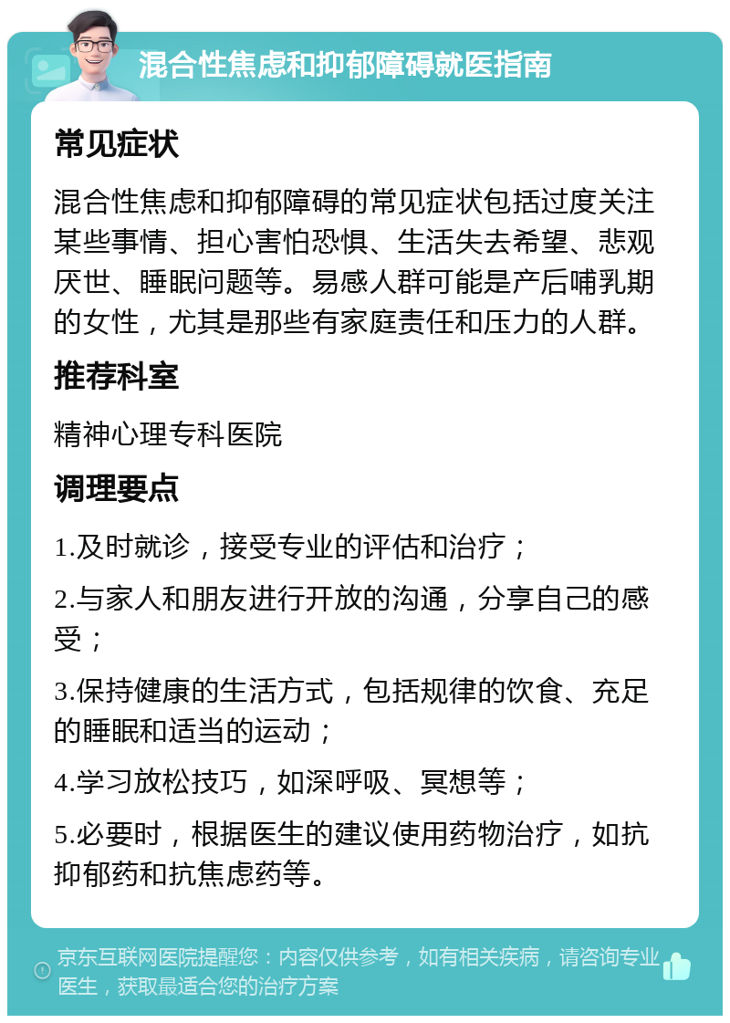 混合性焦虑和抑郁障碍就医指南 常见症状 混合性焦虑和抑郁障碍的常见症状包括过度关注某些事情、担心害怕恐惧、生活失去希望、悲观厌世、睡眠问题等。易感人群可能是产后哺乳期的女性，尤其是那些有家庭责任和压力的人群。 推荐科室 精神心理专科医院 调理要点 1.及时就诊，接受专业的评估和治疗； 2.与家人和朋友进行开放的沟通，分享自己的感受； 3.保持健康的生活方式，包括规律的饮食、充足的睡眠和适当的运动； 4.学习放松技巧，如深呼吸、冥想等； 5.必要时，根据医生的建议使用药物治疗，如抗抑郁药和抗焦虑药等。