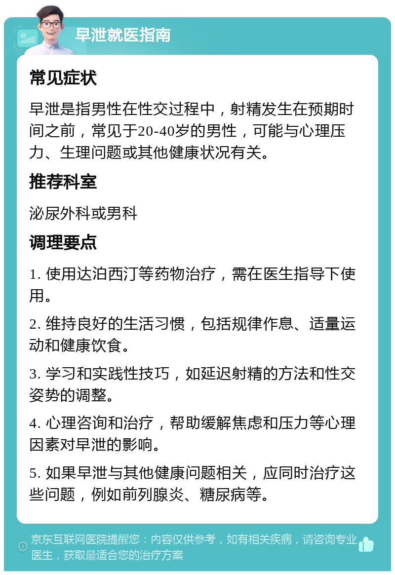 早泄就医指南 常见症状 早泄是指男性在性交过程中，射精发生在预期时间之前，常见于20-40岁的男性，可能与心理压力、生理问题或其他健康状况有关。 推荐科室 泌尿外科或男科 调理要点 1. 使用达泊西汀等药物治疗，需在医生指导下使用。 2. 维持良好的生活习惯，包括规律作息、适量运动和健康饮食。 3. 学习和实践性技巧，如延迟射精的方法和性交姿势的调整。 4. 心理咨询和治疗，帮助缓解焦虑和压力等心理因素对早泄的影响。 5. 如果早泄与其他健康问题相关，应同时治疗这些问题，例如前列腺炎、糖尿病等。