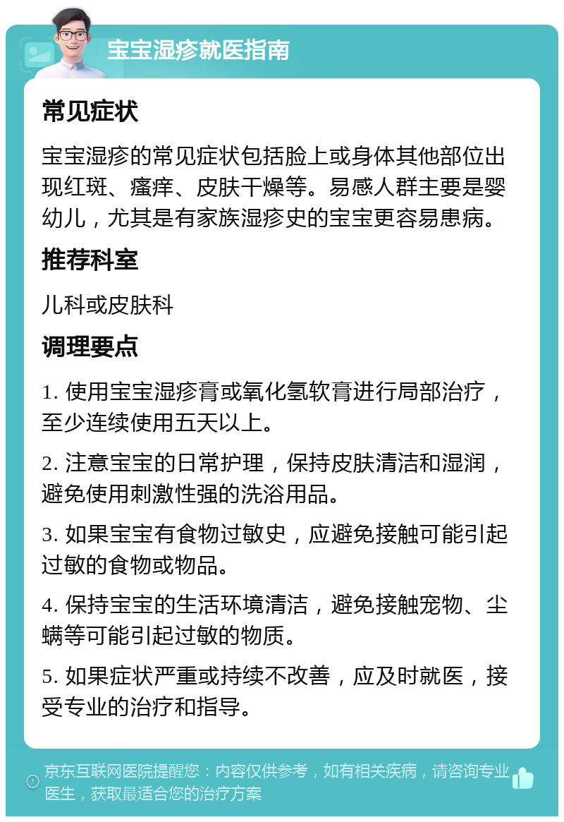 宝宝湿疹就医指南 常见症状 宝宝湿疹的常见症状包括脸上或身体其他部位出现红斑、瘙痒、皮肤干燥等。易感人群主要是婴幼儿，尤其是有家族湿疹史的宝宝更容易患病。 推荐科室 儿科或皮肤科 调理要点 1. 使用宝宝湿疹膏或氧化氢软膏进行局部治疗，至少连续使用五天以上。 2. 注意宝宝的日常护理，保持皮肤清洁和湿润，避免使用刺激性强的洗浴用品。 3. 如果宝宝有食物过敏史，应避免接触可能引起过敏的食物或物品。 4. 保持宝宝的生活环境清洁，避免接触宠物、尘螨等可能引起过敏的物质。 5. 如果症状严重或持续不改善，应及时就医，接受专业的治疗和指导。