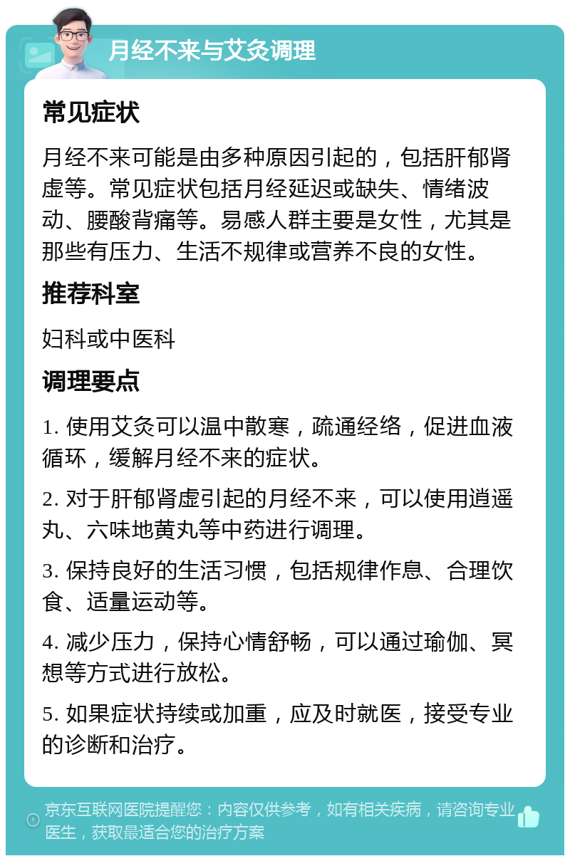 月经不来与艾灸调理 常见症状 月经不来可能是由多种原因引起的，包括肝郁肾虚等。常见症状包括月经延迟或缺失、情绪波动、腰酸背痛等。易感人群主要是女性，尤其是那些有压力、生活不规律或营养不良的女性。 推荐科室 妇科或中医科 调理要点 1. 使用艾灸可以温中散寒，疏通经络，促进血液循环，缓解月经不来的症状。 2. 对于肝郁肾虚引起的月经不来，可以使用逍遥丸、六味地黄丸等中药进行调理。 3. 保持良好的生活习惯，包括规律作息、合理饮食、适量运动等。 4. 减少压力，保持心情舒畅，可以通过瑜伽、冥想等方式进行放松。 5. 如果症状持续或加重，应及时就医，接受专业的诊断和治疗。