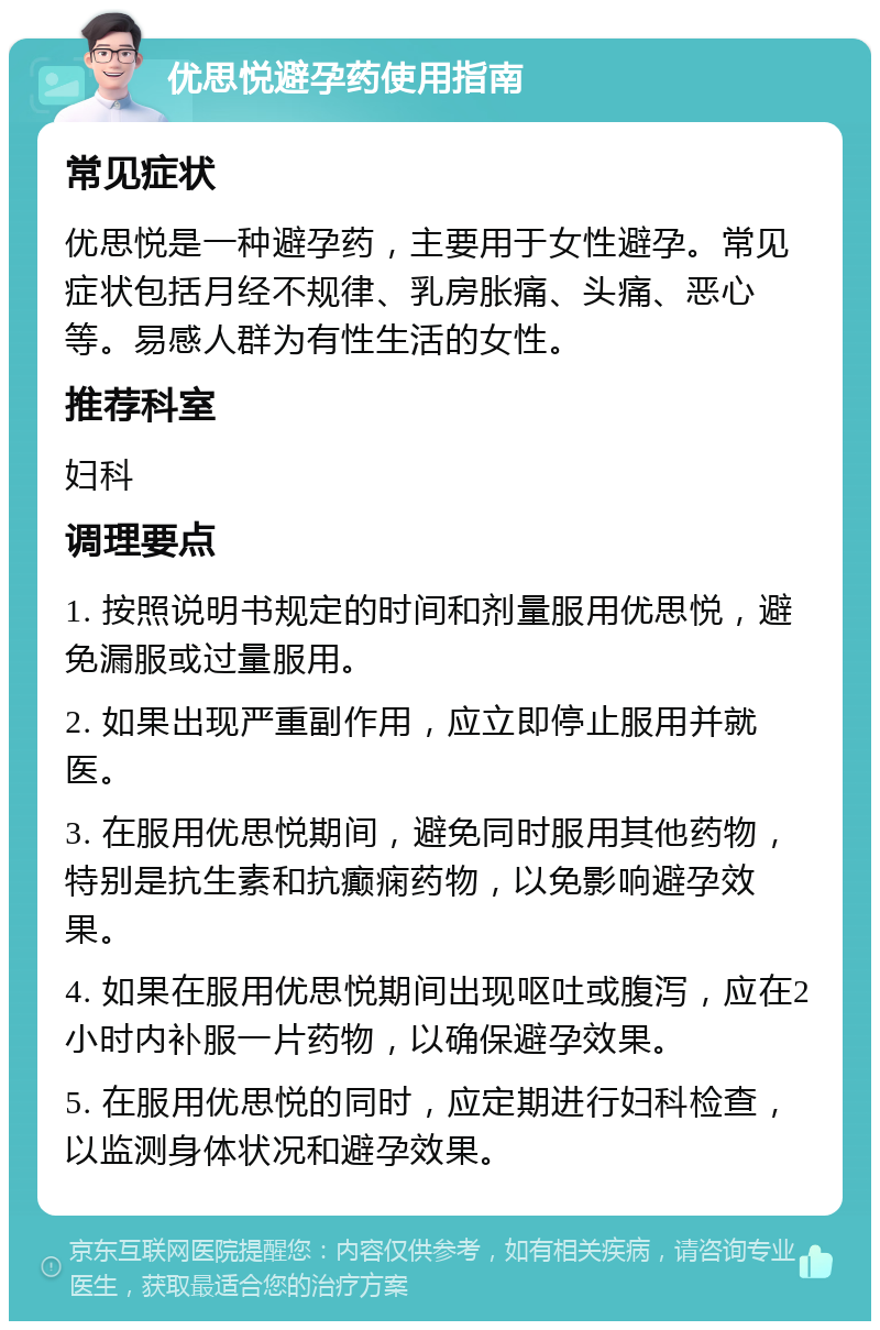 优思悦避孕药使用指南 常见症状 优思悦是一种避孕药，主要用于女性避孕。常见症状包括月经不规律、乳房胀痛、头痛、恶心等。易感人群为有性生活的女性。 推荐科室 妇科 调理要点 1. 按照说明书规定的时间和剂量服用优思悦，避免漏服或过量服用。 2. 如果出现严重副作用，应立即停止服用并就医。 3. 在服用优思悦期间，避免同时服用其他药物，特别是抗生素和抗癫痫药物，以免影响避孕效果。 4. 如果在服用优思悦期间出现呕吐或腹泻，应在2小时内补服一片药物，以确保避孕效果。 5. 在服用优思悦的同时，应定期进行妇科检查，以监测身体状况和避孕效果。