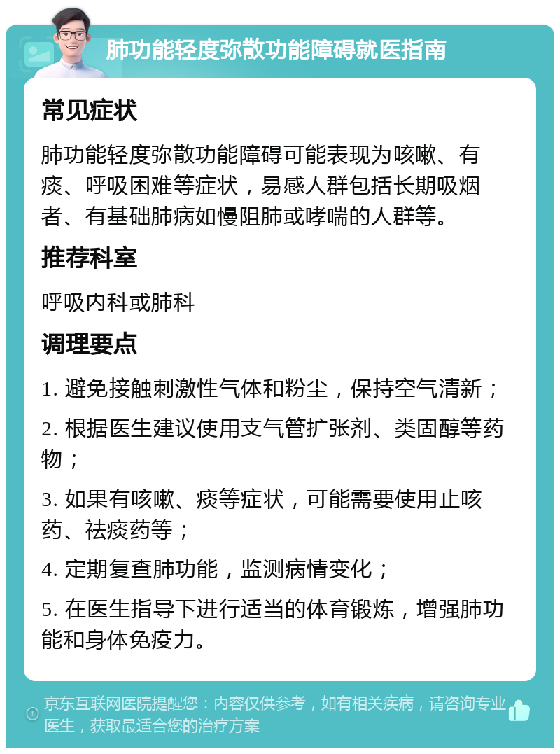 肺功能轻度弥散功能障碍就医指南 常见症状 肺功能轻度弥散功能障碍可能表现为咳嗽、有痰、呼吸困难等症状，易感人群包括长期吸烟者、有基础肺病如慢阻肺或哮喘的人群等。 推荐科室 呼吸内科或肺科 调理要点 1. 避免接触刺激性气体和粉尘，保持空气清新； 2. 根据医生建议使用支气管扩张剂、类固醇等药物； 3. 如果有咳嗽、痰等症状，可能需要使用止咳药、祛痰药等； 4. 定期复查肺功能，监测病情变化； 5. 在医生指导下进行适当的体育锻炼，增强肺功能和身体免疫力。