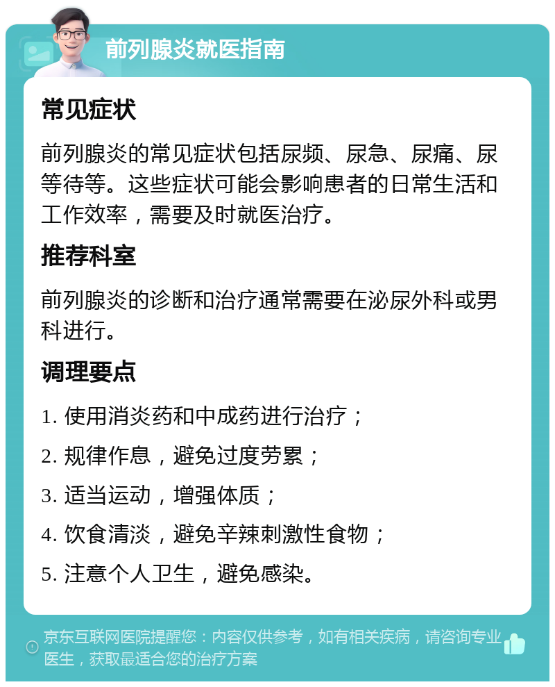 前列腺炎就医指南 常见症状 前列腺炎的常见症状包括尿频、尿急、尿痛、尿等待等。这些症状可能会影响患者的日常生活和工作效率，需要及时就医治疗。 推荐科室 前列腺炎的诊断和治疗通常需要在泌尿外科或男科进行。 调理要点 1. 使用消炎药和中成药进行治疗； 2. 规律作息，避免过度劳累； 3. 适当运动，增强体质； 4. 饮食清淡，避免辛辣刺激性食物； 5. 注意个人卫生，避免感染。