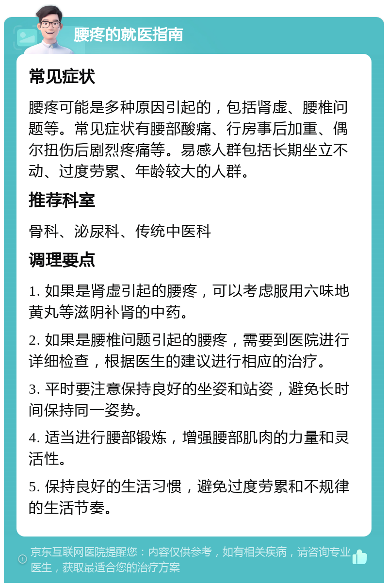 腰疼的就医指南 常见症状 腰疼可能是多种原因引起的，包括肾虚、腰椎问题等。常见症状有腰部酸痛、行房事后加重、偶尔扭伤后剧烈疼痛等。易感人群包括长期坐立不动、过度劳累、年龄较大的人群。 推荐科室 骨科、泌尿科、传统中医科 调理要点 1. 如果是肾虚引起的腰疼，可以考虑服用六味地黄丸等滋阴补肾的中药。 2. 如果是腰椎问题引起的腰疼，需要到医院进行详细检查，根据医生的建议进行相应的治疗。 3. 平时要注意保持良好的坐姿和站姿，避免长时间保持同一姿势。 4. 适当进行腰部锻炼，增强腰部肌肉的力量和灵活性。 5. 保持良好的生活习惯，避免过度劳累和不规律的生活节奏。