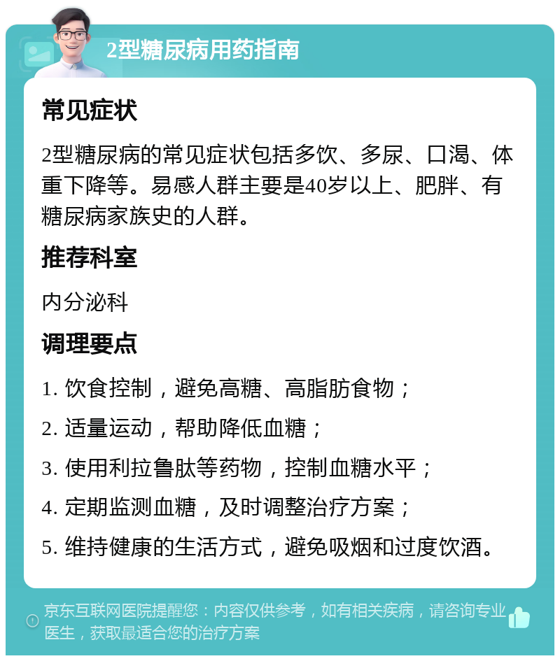 2型糖尿病用药指南 常见症状 2型糖尿病的常见症状包括多饮、多尿、口渴、体重下降等。易感人群主要是40岁以上、肥胖、有糖尿病家族史的人群。 推荐科室 内分泌科 调理要点 1. 饮食控制，避免高糖、高脂肪食物； 2. 适量运动，帮助降低血糖； 3. 使用利拉鲁肽等药物，控制血糖水平； 4. 定期监测血糖，及时调整治疗方案； 5. 维持健康的生活方式，避免吸烟和过度饮酒。