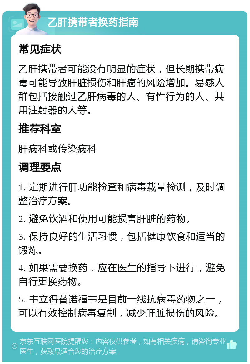 乙肝携带者换药指南 常见症状 乙肝携带者可能没有明显的症状，但长期携带病毒可能导致肝脏损伤和肝癌的风险增加。易感人群包括接触过乙肝病毒的人、有性行为的人、共用注射器的人等。 推荐科室 肝病科或传染病科 调理要点 1. 定期进行肝功能检查和病毒载量检测，及时调整治疗方案。 2. 避免饮酒和使用可能损害肝脏的药物。 3. 保持良好的生活习惯，包括健康饮食和适当的锻炼。 4. 如果需要换药，应在医生的指导下进行，避免自行更换药物。 5. 韦立得替诺福韦是目前一线抗病毒药物之一，可以有效控制病毒复制，减少肝脏损伤的风险。