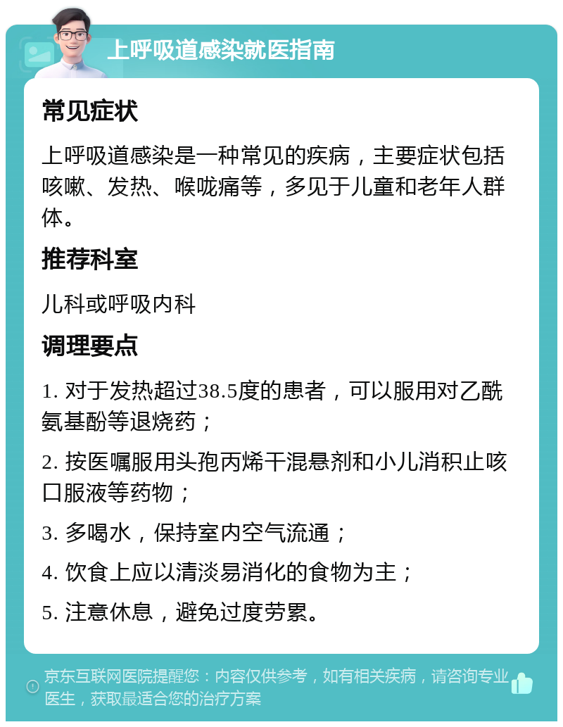 上呼吸道感染就医指南 常见症状 上呼吸道感染是一种常见的疾病，主要症状包括咳嗽、发热、喉咙痛等，多见于儿童和老年人群体。 推荐科室 儿科或呼吸内科 调理要点 1. 对于发热超过38.5度的患者，可以服用对乙酰氨基酚等退烧药； 2. 按医嘱服用头孢丙烯干混悬剂和小儿消积止咳口服液等药物； 3. 多喝水，保持室内空气流通； 4. 饮食上应以清淡易消化的食物为主； 5. 注意休息，避免过度劳累。