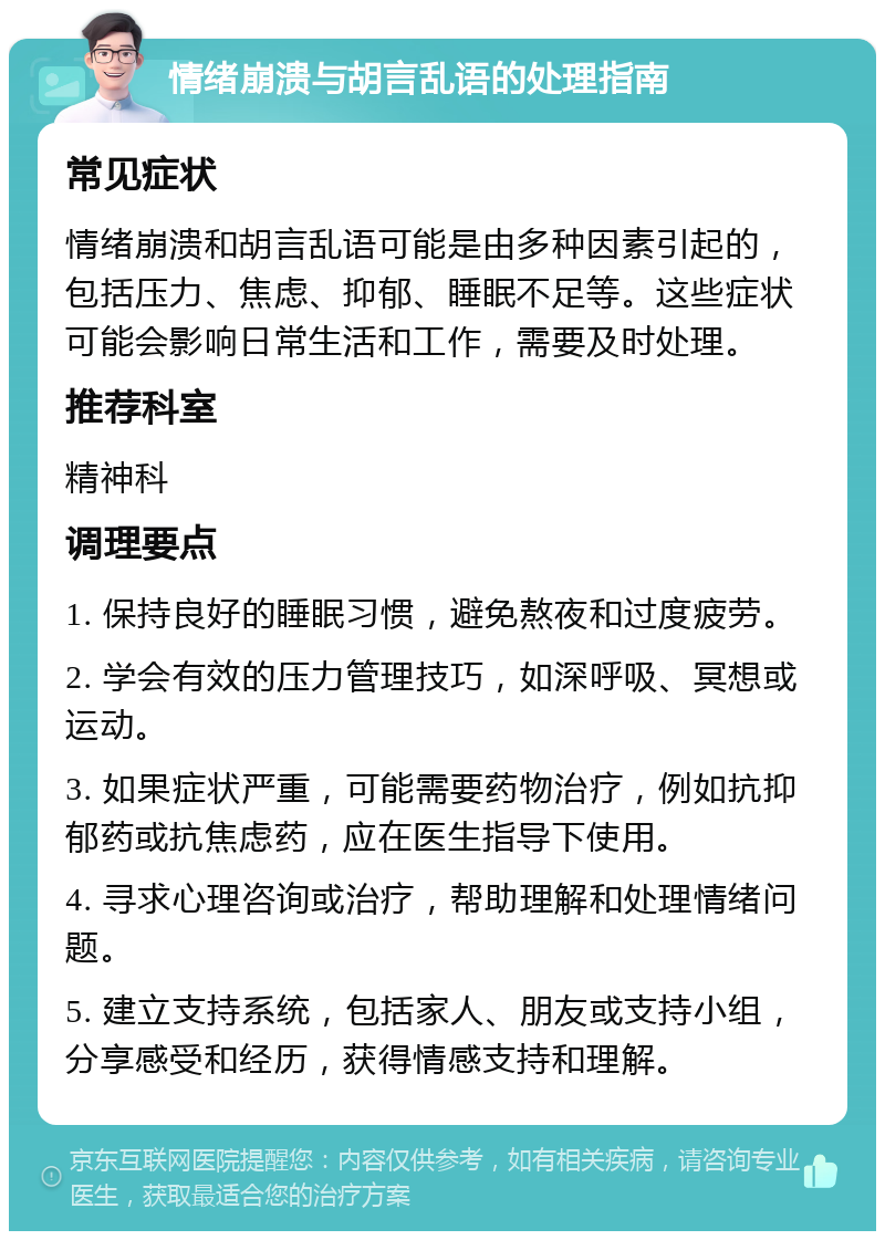 情绪崩溃与胡言乱语的处理指南 常见症状 情绪崩溃和胡言乱语可能是由多种因素引起的，包括压力、焦虑、抑郁、睡眠不足等。这些症状可能会影响日常生活和工作，需要及时处理。 推荐科室 精神科 调理要点 1. 保持良好的睡眠习惯，避免熬夜和过度疲劳。 2. 学会有效的压力管理技巧，如深呼吸、冥想或运动。 3. 如果症状严重，可能需要药物治疗，例如抗抑郁药或抗焦虑药，应在医生指导下使用。 4. 寻求心理咨询或治疗，帮助理解和处理情绪问题。 5. 建立支持系统，包括家人、朋友或支持小组，分享感受和经历，获得情感支持和理解。