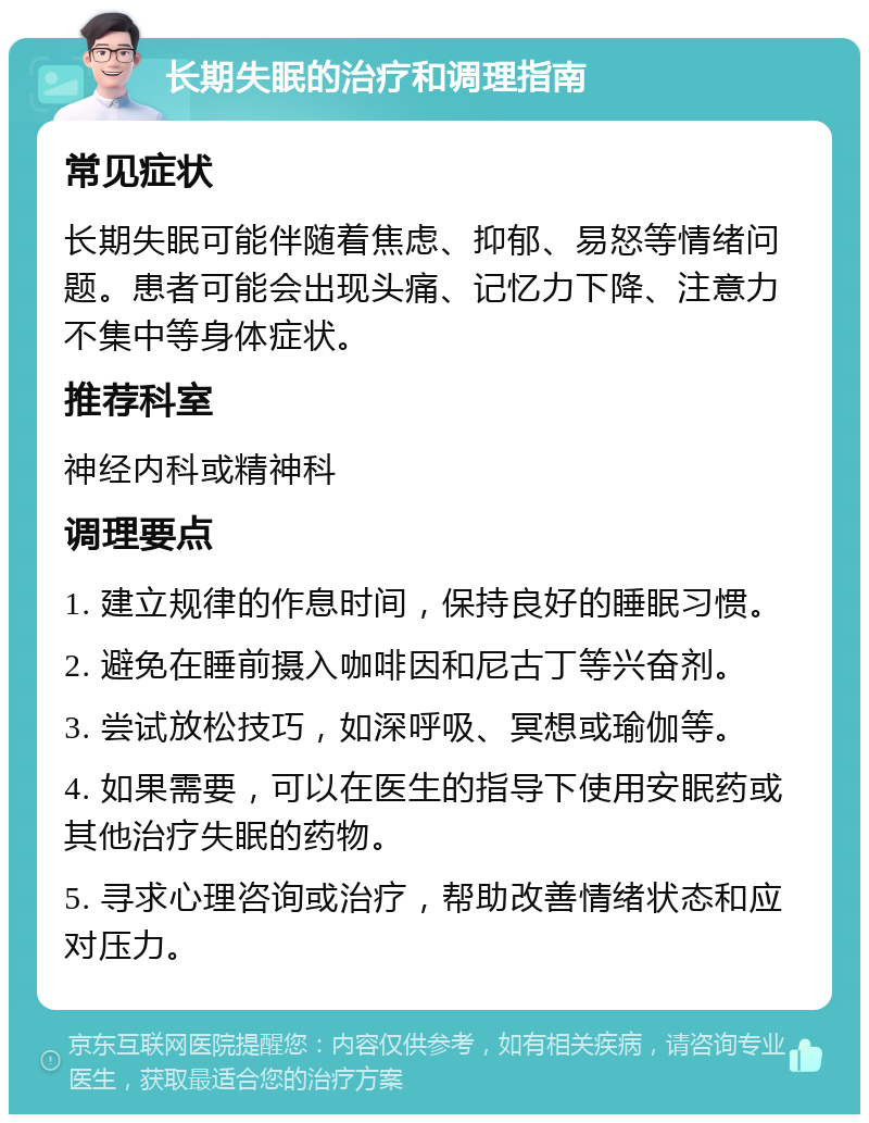 长期失眠的治疗和调理指南 常见症状 长期失眠可能伴随着焦虑、抑郁、易怒等情绪问题。患者可能会出现头痛、记忆力下降、注意力不集中等身体症状。 推荐科室 神经内科或精神科 调理要点 1. 建立规律的作息时间，保持良好的睡眠习惯。 2. 避免在睡前摄入咖啡因和尼古丁等兴奋剂。 3. 尝试放松技巧，如深呼吸、冥想或瑜伽等。 4. 如果需要，可以在医生的指导下使用安眠药或其他治疗失眠的药物。 5. 寻求心理咨询或治疗，帮助改善情绪状态和应对压力。