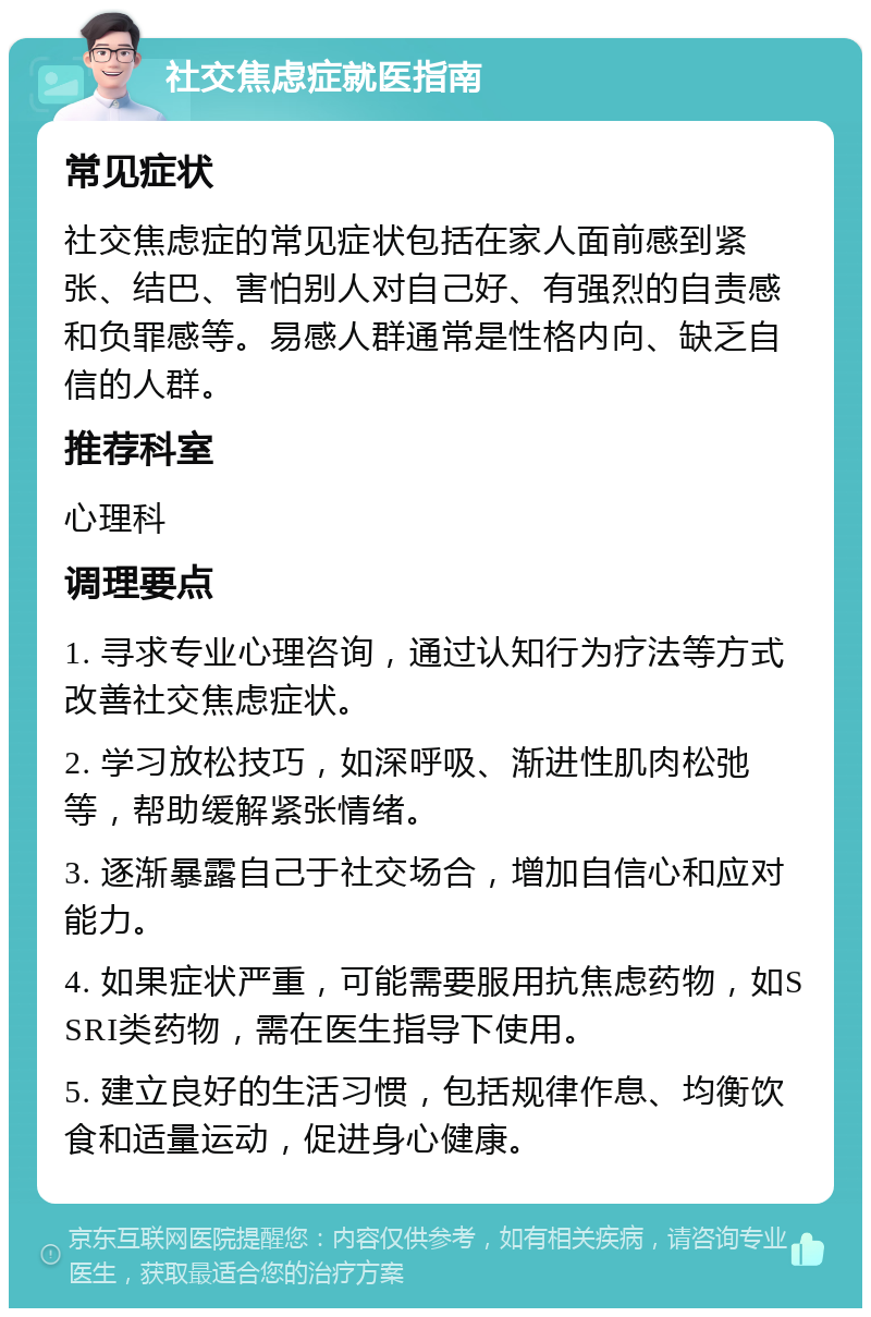 社交焦虑症就医指南 常见症状 社交焦虑症的常见症状包括在家人面前感到紧张、结巴、害怕别人对自己好、有强烈的自责感和负罪感等。易感人群通常是性格内向、缺乏自信的人群。 推荐科室 心理科 调理要点 1. 寻求专业心理咨询，通过认知行为疗法等方式改善社交焦虑症状。 2. 学习放松技巧，如深呼吸、渐进性肌肉松弛等，帮助缓解紧张情绪。 3. 逐渐暴露自己于社交场合，增加自信心和应对能力。 4. 如果症状严重，可能需要服用抗焦虑药物，如SSRI类药物，需在医生指导下使用。 5. 建立良好的生活习惯，包括规律作息、均衡饮食和适量运动，促进身心健康。