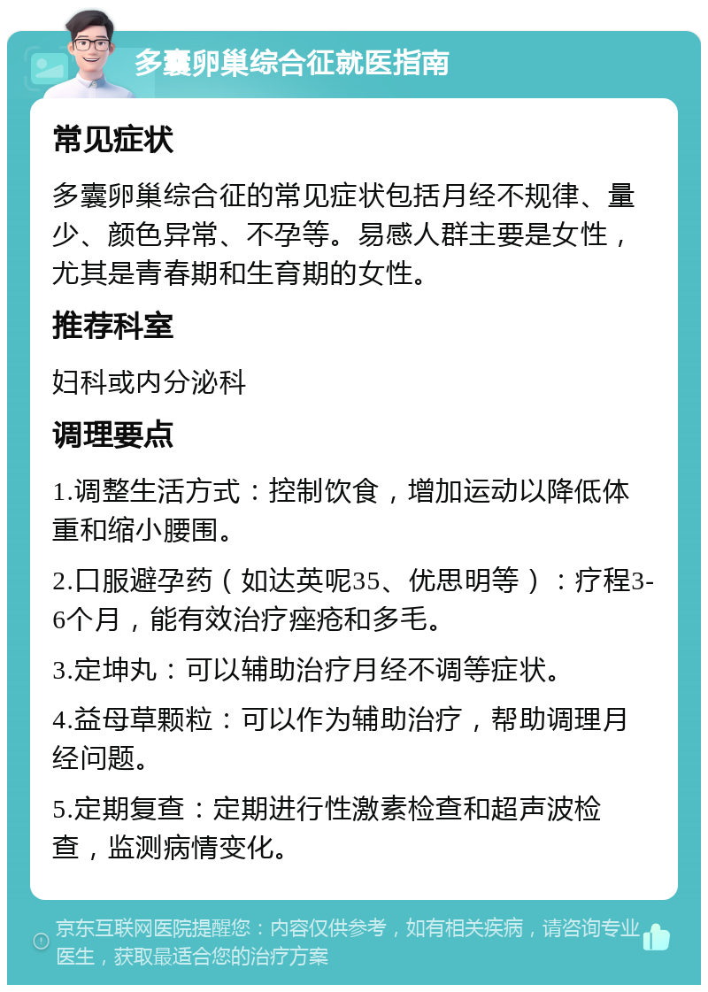 多囊卵巢综合征就医指南 常见症状 多囊卵巢综合征的常见症状包括月经不规律、量少、颜色异常、不孕等。易感人群主要是女性，尤其是青春期和生育期的女性。 推荐科室 妇科或内分泌科 调理要点 1.调整生活方式：控制饮食，增加运动以降低体重和缩小腰围。 2.口服避孕药（如达英呢35、优思明等）：疗程3-6个月，能有效治疗痤疮和多毛。 3.定坤丸：可以辅助治疗月经不调等症状。 4.益母草颗粒：可以作为辅助治疗，帮助调理月经问题。 5.定期复查：定期进行性激素检查和超声波检查，监测病情变化。