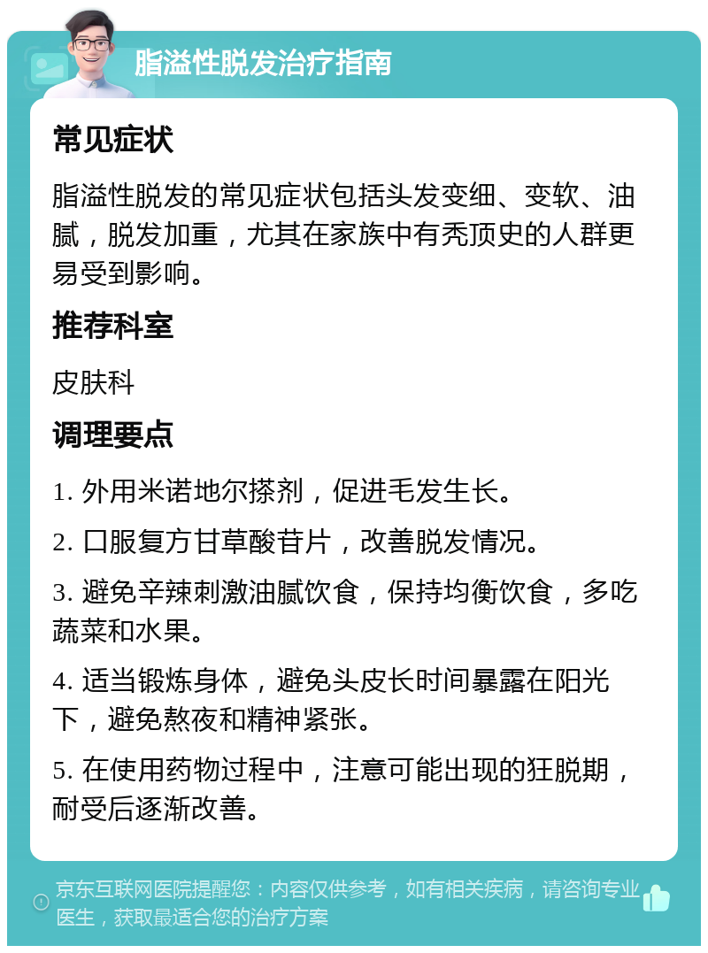 脂溢性脱发治疗指南 常见症状 脂溢性脱发的常见症状包括头发变细、变软、油腻，脱发加重，尤其在家族中有秃顶史的人群更易受到影响。 推荐科室 皮肤科 调理要点 1. 外用米诺地尔搽剂，促进毛发生长。 2. 口服复方甘草酸苷片，改善脱发情况。 3. 避免辛辣刺激油腻饮食，保持均衡饮食，多吃蔬菜和水果。 4. 适当锻炼身体，避免头皮长时间暴露在阳光下，避免熬夜和精神紧张。 5. 在使用药物过程中，注意可能出现的狂脱期，耐受后逐渐改善。