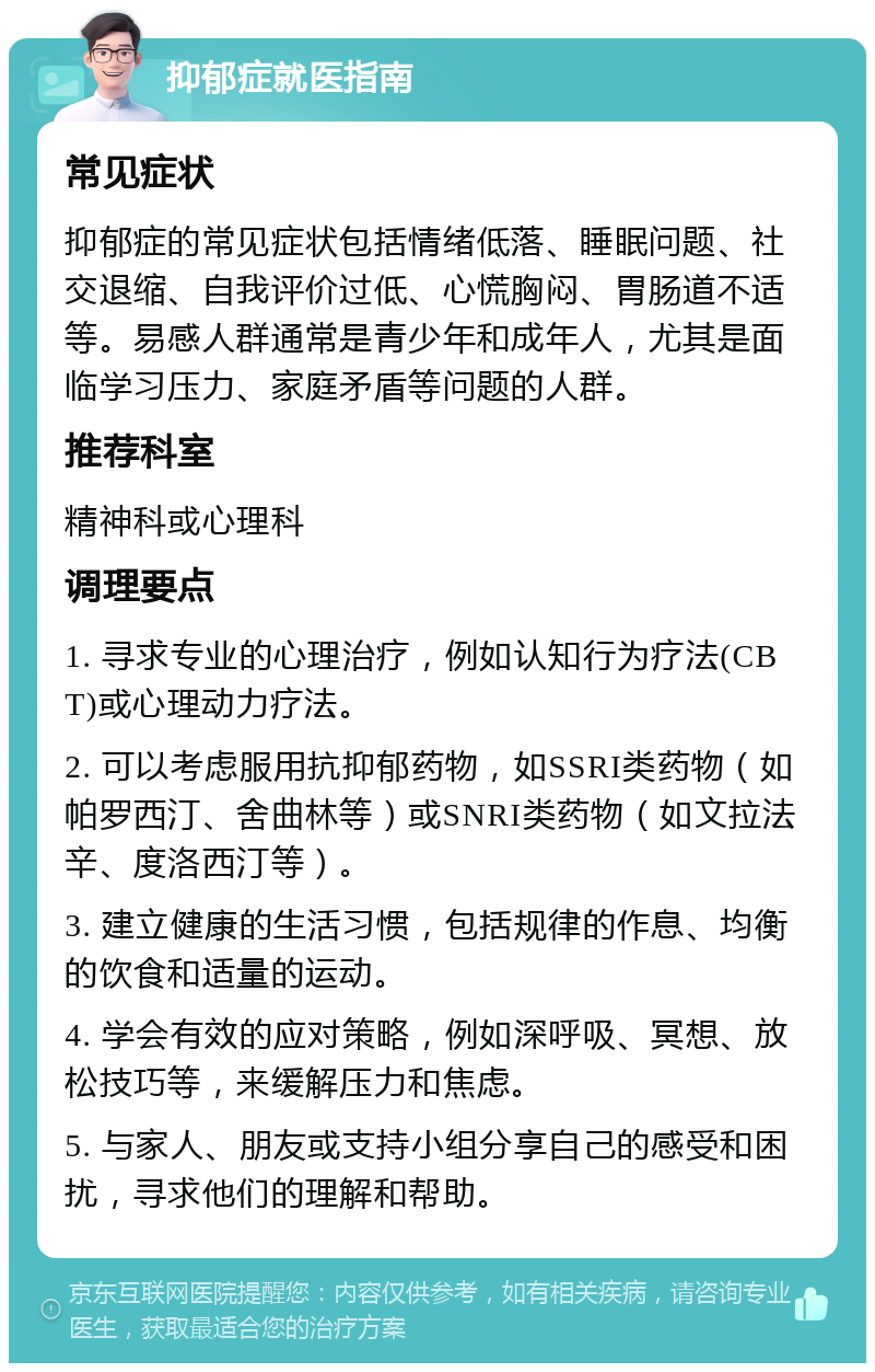 抑郁症就医指南 常见症状 抑郁症的常见症状包括情绪低落、睡眠问题、社交退缩、自我评价过低、心慌胸闷、胃肠道不适等。易感人群通常是青少年和成年人，尤其是面临学习压力、家庭矛盾等问题的人群。 推荐科室 精神科或心理科 调理要点 1. 寻求专业的心理治疗，例如认知行为疗法(CBT)或心理动力疗法。 2. 可以考虑服用抗抑郁药物，如SSRI类药物（如帕罗西汀、舍曲林等）或SNRI类药物（如文拉法辛、度洛西汀等）。 3. 建立健康的生活习惯，包括规律的作息、均衡的饮食和适量的运动。 4. 学会有效的应对策略，例如深呼吸、冥想、放松技巧等，来缓解压力和焦虑。 5. 与家人、朋友或支持小组分享自己的感受和困扰，寻求他们的理解和帮助。