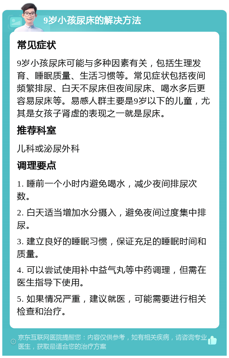 9岁小孩尿床的解决方法 常见症状 9岁小孩尿床可能与多种因素有关，包括生理发育、睡眠质量、生活习惯等。常见症状包括夜间频繁排尿、白天不尿床但夜间尿床、喝水多后更容易尿床等。易感人群主要是9岁以下的儿童，尤其是女孩子肾虚的表现之一就是尿床。 推荐科室 儿科或泌尿外科 调理要点 1. 睡前一个小时内避免喝水，减少夜间排尿次数。 2. 白天适当增加水分摄入，避免夜间过度集中排尿。 3. 建立良好的睡眠习惯，保证充足的睡眠时间和质量。 4. 可以尝试使用补中益气丸等中药调理，但需在医生指导下使用。 5. 如果情况严重，建议就医，可能需要进行相关检查和治疗。