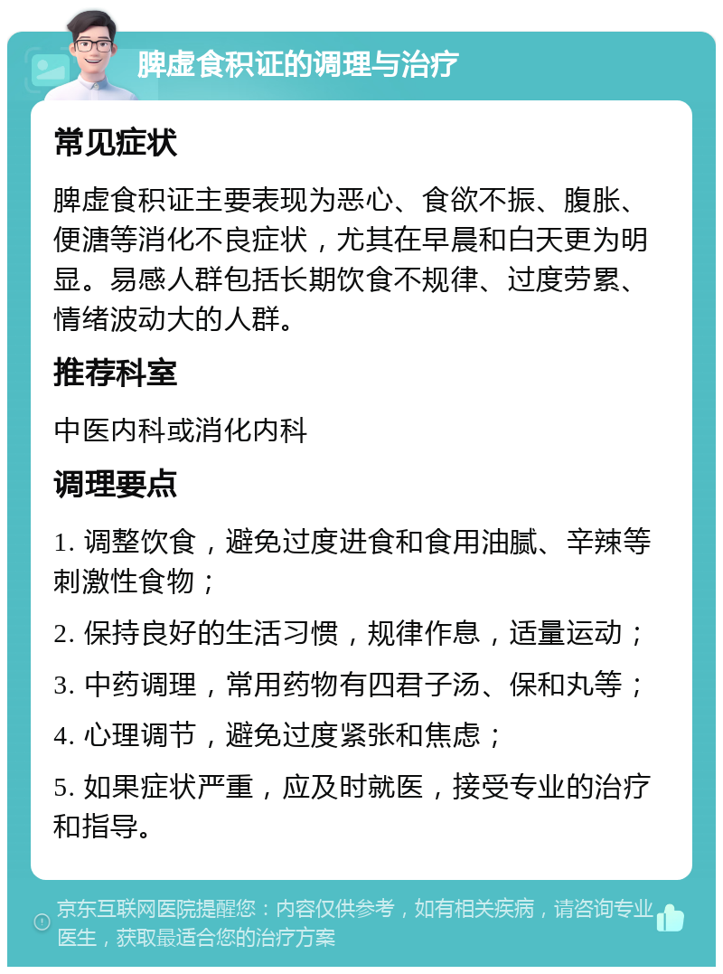 脾虚食积证的调理与治疗 常见症状 脾虚食积证主要表现为恶心、食欲不振、腹胀、便溏等消化不良症状，尤其在早晨和白天更为明显。易感人群包括长期饮食不规律、过度劳累、情绪波动大的人群。 推荐科室 中医内科或消化内科 调理要点 1. 调整饮食，避免过度进食和食用油腻、辛辣等刺激性食物； 2. 保持良好的生活习惯，规律作息，适量运动； 3. 中药调理，常用药物有四君子汤、保和丸等； 4. 心理调节，避免过度紧张和焦虑； 5. 如果症状严重，应及时就医，接受专业的治疗和指导。