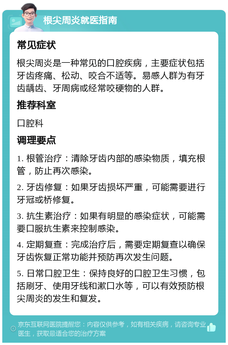 根尖周炎就医指南 常见症状 根尖周炎是一种常见的口腔疾病，主要症状包括牙齿疼痛、松动、咬合不适等。易感人群为有牙齿龋齿、牙周病或经常咬硬物的人群。 推荐科室 口腔科 调理要点 1. 根管治疗：清除牙齿内部的感染物质，填充根管，防止再次感染。 2. 牙齿修复：如果牙齿损坏严重，可能需要进行牙冠或桥修复。 3. 抗生素治疗：如果有明显的感染症状，可能需要口服抗生素来控制感染。 4. 定期复查：完成治疗后，需要定期复查以确保牙齿恢复正常功能并预防再次发生问题。 5. 日常口腔卫生：保持良好的口腔卫生习惯，包括刷牙、使用牙线和漱口水等，可以有效预防根尖周炎的发生和复发。