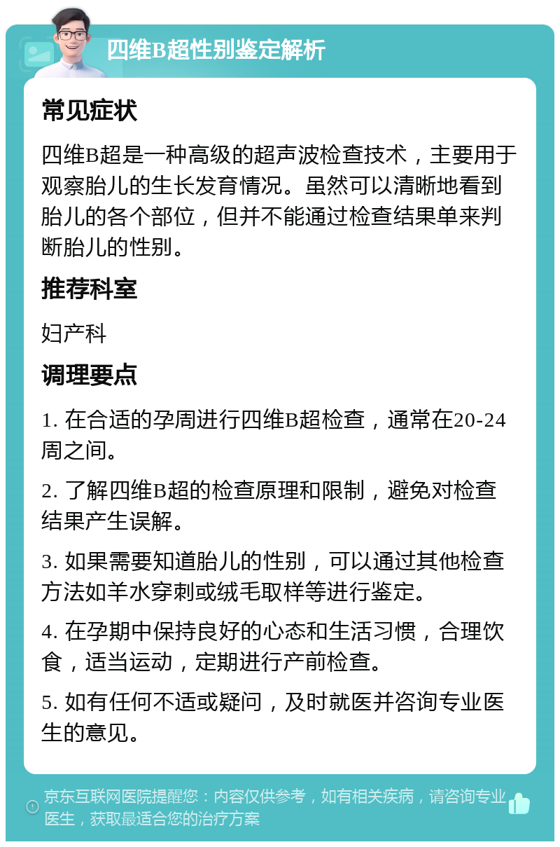 四维B超性别鉴定解析 常见症状 四维B超是一种高级的超声波检查技术，主要用于观察胎儿的生长发育情况。虽然可以清晰地看到胎儿的各个部位，但并不能通过检查结果单来判断胎儿的性别。 推荐科室 妇产科 调理要点 1. 在合适的孕周进行四维B超检查，通常在20-24周之间。 2. 了解四维B超的检查原理和限制，避免对检查结果产生误解。 3. 如果需要知道胎儿的性别，可以通过其他检查方法如羊水穿刺或绒毛取样等进行鉴定。 4. 在孕期中保持良好的心态和生活习惯，合理饮食，适当运动，定期进行产前检查。 5. 如有任何不适或疑问，及时就医并咨询专业医生的意见。