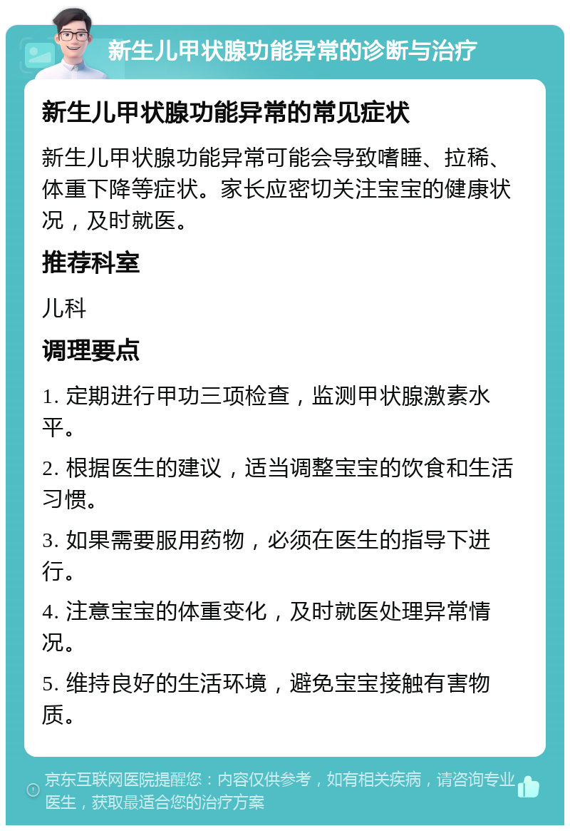 新生儿甲状腺功能异常的诊断与治疗 新生儿甲状腺功能异常的常见症状 新生儿甲状腺功能异常可能会导致嗜睡、拉稀、体重下降等症状。家长应密切关注宝宝的健康状况，及时就医。 推荐科室 儿科 调理要点 1. 定期进行甲功三项检查，监测甲状腺激素水平。 2. 根据医生的建议，适当调整宝宝的饮食和生活习惯。 3. 如果需要服用药物，必须在医生的指导下进行。 4. 注意宝宝的体重变化，及时就医处理异常情况。 5. 维持良好的生活环境，避免宝宝接触有害物质。