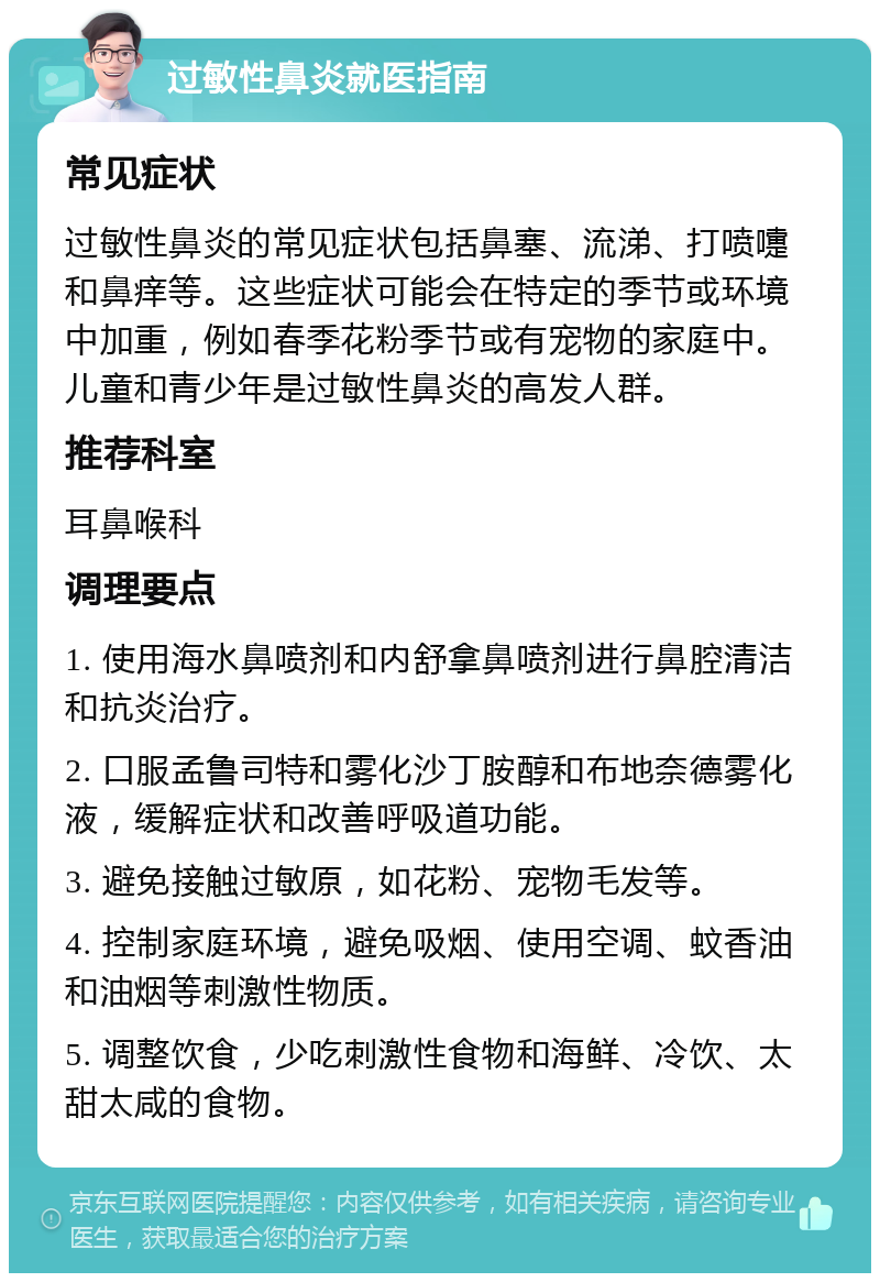 过敏性鼻炎就医指南 常见症状 过敏性鼻炎的常见症状包括鼻塞、流涕、打喷嚏和鼻痒等。这些症状可能会在特定的季节或环境中加重，例如春季花粉季节或有宠物的家庭中。儿童和青少年是过敏性鼻炎的高发人群。 推荐科室 耳鼻喉科 调理要点 1. 使用海水鼻喷剂和内舒拿鼻喷剂进行鼻腔清洁和抗炎治疗。 2. 口服孟鲁司特和雾化沙丁胺醇和布地奈德雾化液，缓解症状和改善呼吸道功能。 3. 避免接触过敏原，如花粉、宠物毛发等。 4. 控制家庭环境，避免吸烟、使用空调、蚊香油和油烟等刺激性物质。 5. 调整饮食，少吃刺激性食物和海鲜、冷饮、太甜太咸的食物。