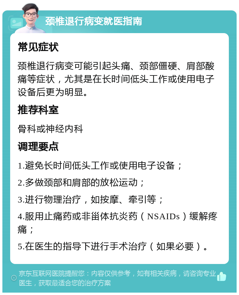 颈椎退行病变就医指南 常见症状 颈椎退行病变可能引起头痛、颈部僵硬、肩部酸痛等症状，尤其是在长时间低头工作或使用电子设备后更为明显。 推荐科室 骨科或神经内科 调理要点 1.避免长时间低头工作或使用电子设备； 2.多做颈部和肩部的放松运动； 3.进行物理治疗，如按摩、牵引等； 4.服用止痛药或非甾体抗炎药（NSAIDs）缓解疼痛； 5.在医生的指导下进行手术治疗（如果必要）。