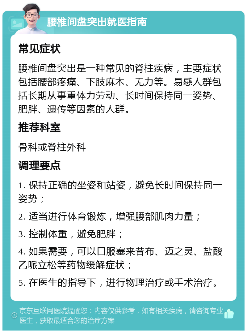 腰椎间盘突出就医指南 常见症状 腰椎间盘突出是一种常见的脊柱疾病，主要症状包括腰部疼痛、下肢麻木、无力等。易感人群包括长期从事重体力劳动、长时间保持同一姿势、肥胖、遗传等因素的人群。 推荐科室 骨科或脊柱外科 调理要点 1. 保持正确的坐姿和站姿，避免长时间保持同一姿势； 2. 适当进行体育锻炼，增强腰部肌肉力量； 3. 控制体重，避免肥胖； 4. 如果需要，可以口服塞来昔布、迈之灵、盐酸乙哌立松等药物缓解症状； 5. 在医生的指导下，进行物理治疗或手术治疗。