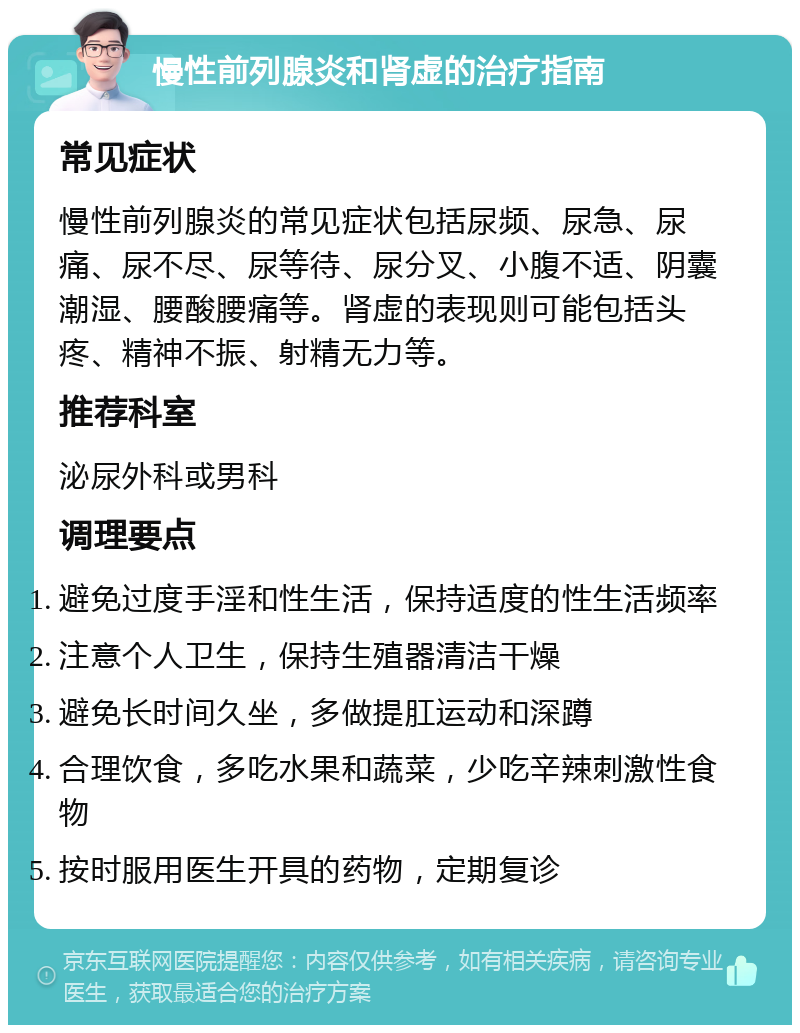 慢性前列腺炎和肾虚的治疗指南 常见症状 慢性前列腺炎的常见症状包括尿频、尿急、尿痛、尿不尽、尿等待、尿分叉、小腹不适、阴囊潮湿、腰酸腰痛等。肾虚的表现则可能包括头疼、精神不振、射精无力等。 推荐科室 泌尿外科或男科 调理要点 避免过度手淫和性生活，保持适度的性生活频率 注意个人卫生，保持生殖器清洁干燥 避免长时间久坐，多做提肛运动和深蹲 合理饮食，多吃水果和蔬菜，少吃辛辣刺激性食物 按时服用医生开具的药物，定期复诊