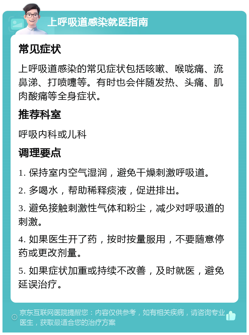 上呼吸道感染就医指南 常见症状 上呼吸道感染的常见症状包括咳嗽、喉咙痛、流鼻涕、打喷嚏等。有时也会伴随发热、头痛、肌肉酸痛等全身症状。 推荐科室 呼吸内科或儿科 调理要点 1. 保持室内空气湿润，避免干燥刺激呼吸道。 2. 多喝水，帮助稀释痰液，促进排出。 3. 避免接触刺激性气体和粉尘，减少对呼吸道的刺激。 4. 如果医生开了药，按时按量服用，不要随意停药或更改剂量。 5. 如果症状加重或持续不改善，及时就医，避免延误治疗。