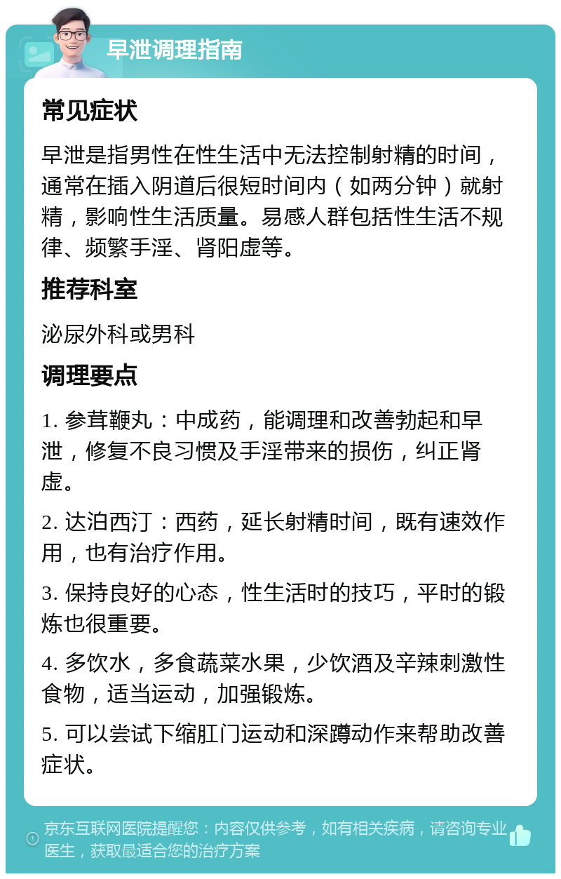 早泄调理指南 常见症状 早泄是指男性在性生活中无法控制射精的时间，通常在插入阴道后很短时间内（如两分钟）就射精，影响性生活质量。易感人群包括性生活不规律、频繁手淫、肾阳虚等。 推荐科室 泌尿外科或男科 调理要点 1. 参茸鞭丸：中成药，能调理和改善勃起和早泄，修复不良习惯及手淫带来的损伤，纠正肾虚。 2. 达泊西汀：西药，延长射精时间，既有速效作用，也有治疗作用。 3. 保持良好的心态，性生活时的技巧，平时的锻炼也很重要。 4. 多饮水，多食蔬菜水果，少饮酒及辛辣刺激性食物，适当运动，加强锻炼。 5. 可以尝试下缩肛门运动和深蹲动作来帮助改善症状。