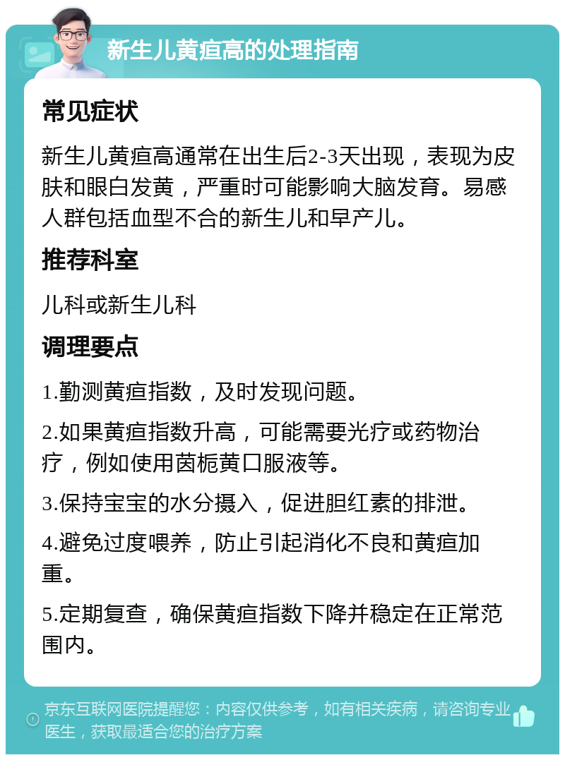 新生儿黄疸高的处理指南 常见症状 新生儿黄疸高通常在出生后2-3天出现，表现为皮肤和眼白发黄，严重时可能影响大脑发育。易感人群包括血型不合的新生儿和早产儿。 推荐科室 儿科或新生儿科 调理要点 1.勤测黄疸指数，及时发现问题。 2.如果黄疸指数升高，可能需要光疗或药物治疗，例如使用茵栀黄口服液等。 3.保持宝宝的水分摄入，促进胆红素的排泄。 4.避免过度喂养，防止引起消化不良和黄疸加重。 5.定期复查，确保黄疸指数下降并稳定在正常范围内。