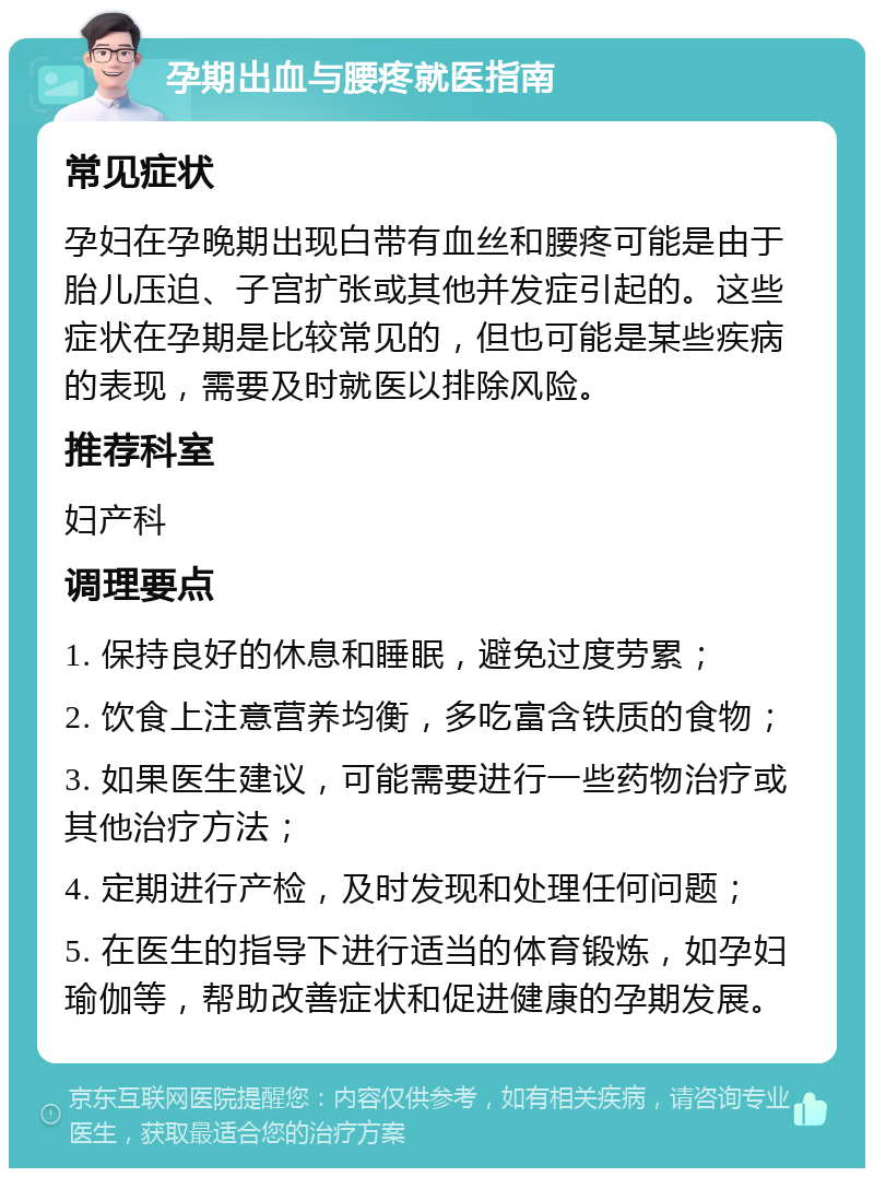 孕期出血与腰疼就医指南 常见症状 孕妇在孕晚期出现白带有血丝和腰疼可能是由于胎儿压迫、子宫扩张或其他并发症引起的。这些症状在孕期是比较常见的，但也可能是某些疾病的表现，需要及时就医以排除风险。 推荐科室 妇产科 调理要点 1. 保持良好的休息和睡眠，避免过度劳累； 2. 饮食上注意营养均衡，多吃富含铁质的食物； 3. 如果医生建议，可能需要进行一些药物治疗或其他治疗方法； 4. 定期进行产检，及时发现和处理任何问题； 5. 在医生的指导下进行适当的体育锻炼，如孕妇瑜伽等，帮助改善症状和促进健康的孕期发展。