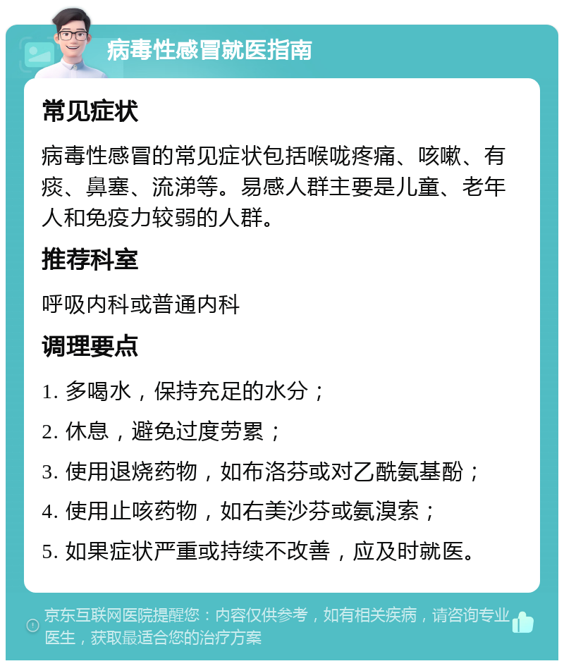 病毒性感冒就医指南 常见症状 病毒性感冒的常见症状包括喉咙疼痛、咳嗽、有痰、鼻塞、流涕等。易感人群主要是儿童、老年人和免疫力较弱的人群。 推荐科室 呼吸内科或普通内科 调理要点 1. 多喝水，保持充足的水分； 2. 休息，避免过度劳累； 3. 使用退烧药物，如布洛芬或对乙酰氨基酚； 4. 使用止咳药物，如右美沙芬或氨溴索； 5. 如果症状严重或持续不改善，应及时就医。