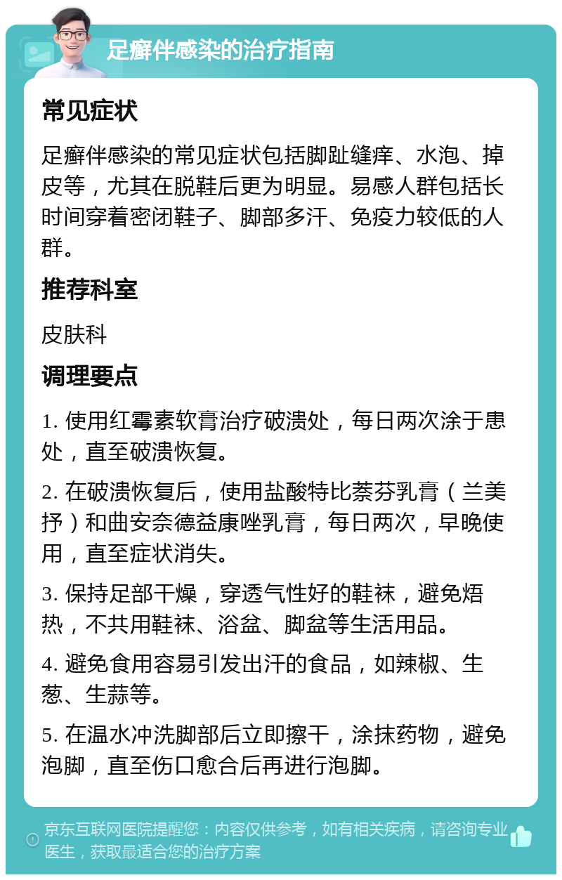 足癣伴感染的治疗指南 常见症状 足癣伴感染的常见症状包括脚趾缝痒、水泡、掉皮等，尤其在脱鞋后更为明显。易感人群包括长时间穿着密闭鞋子、脚部多汗、免疫力较低的人群。 推荐科室 皮肤科 调理要点 1. 使用红霉素软膏治疗破溃处，每日两次涂于患处，直至破溃恢复。 2. 在破溃恢复后，使用盐酸特比萘芬乳膏（兰美抒）和曲安奈德益康唑乳膏，每日两次，早晚使用，直至症状消失。 3. 保持足部干燥，穿透气性好的鞋袜，避免焐热，不共用鞋袜、浴盆、脚盆等生活用品。 4. 避免食用容易引发出汗的食品，如辣椒、生葱、生蒜等。 5. 在温水冲洗脚部后立即擦干，涂抹药物，避免泡脚，直至伤口愈合后再进行泡脚。