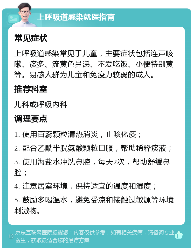 上呼吸道感染就医指南 常见症状 上呼吸道感染常见于儿童，主要症状包括连声咳嗽、痰多、流黄色鼻涕、不爱吃饭、小便特别黄等。易感人群为儿童和免疫力较弱的成人。 推荐科室 儿科或呼吸内科 调理要点 1. 使用百蕊颗粒清热消炎，止咳化痰； 2. 配合乙酰半胱氨酸颗粒口服，帮助稀释痰液； 3. 使用海盐水冲洗鼻腔，每天2次，帮助舒缓鼻腔； 4. 注意居室环境，保持适宜的温度和湿度； 5. 鼓励多喝温水，避免受凉和接触过敏源等环境刺激物。