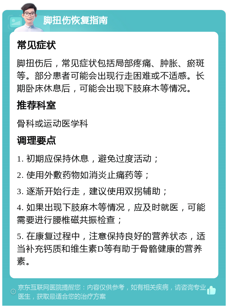 脚扭伤恢复指南 常见症状 脚扭伤后，常见症状包括局部疼痛、肿胀、瘀斑等。部分患者可能会出现行走困难或不适感。长期卧床休息后，可能会出现下肢麻木等情况。 推荐科室 骨科或运动医学科 调理要点 1. 初期应保持休息，避免过度活动； 2. 使用外敷药物如消炎止痛药等； 3. 逐渐开始行走，建议使用双拐辅助； 4. 如果出现下肢麻木等情况，应及时就医，可能需要进行腰椎磁共振检查； 5. 在康复过程中，注意保持良好的营养状态，适当补充钙质和维生素D等有助于骨骼健康的营养素。