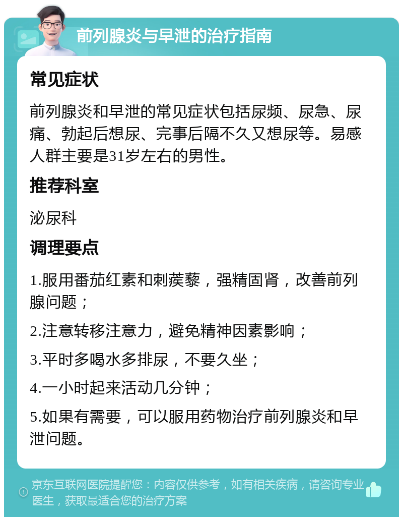 前列腺炎与早泄的治疗指南 常见症状 前列腺炎和早泄的常见症状包括尿频、尿急、尿痛、勃起后想尿、完事后隔不久又想尿等。易感人群主要是31岁左右的男性。 推荐科室 泌尿科 调理要点 1.服用番茄红素和刺蒺藜，强精固肾，改善前列腺问题； 2.注意转移注意力，避免精神因素影响； 3.平时多喝水多排尿，不要久坐； 4.一小时起来活动几分钟； 5.如果有需要，可以服用药物治疗前列腺炎和早泄问题。