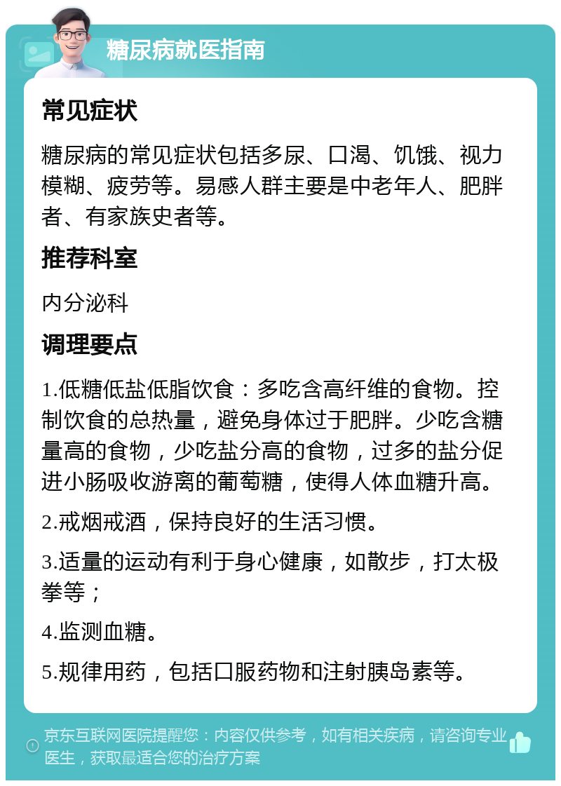 糖尿病就医指南 常见症状 糖尿病的常见症状包括多尿、口渴、饥饿、视力模糊、疲劳等。易感人群主要是中老年人、肥胖者、有家族史者等。 推荐科室 内分泌科 调理要点 1.低糖低盐低脂饮食：多吃含高纤维的食物。控制饮食的总热量，避免身体过于肥胖。少吃含糖量高的食物，少吃盐分高的食物，过多的盐分促进小肠吸收游离的葡萄糖，使得人体血糖升高。 2.戒烟戒酒，保持良好的生活习惯。 3.适量的运动有利于身心健康，如散步，打太极拳等； 4.监测血糖。 5.规律用药，包括口服药物和注射胰岛素等。