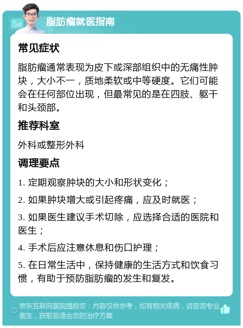 脂肪瘤就医指南 常见症状 脂肪瘤通常表现为皮下或深部组织中的无痛性肿块，大小不一，质地柔软或中等硬度。它们可能会在任何部位出现，但最常见的是在四肢、躯干和头颈部。 推荐科室 外科或整形外科 调理要点 1. 定期观察肿块的大小和形状变化； 2. 如果肿块增大或引起疼痛，应及时就医； 3. 如果医生建议手术切除，应选择合适的医院和医生； 4. 手术后应注意休息和伤口护理； 5. 在日常生活中，保持健康的生活方式和饮食习惯，有助于预防脂肪瘤的发生和复发。