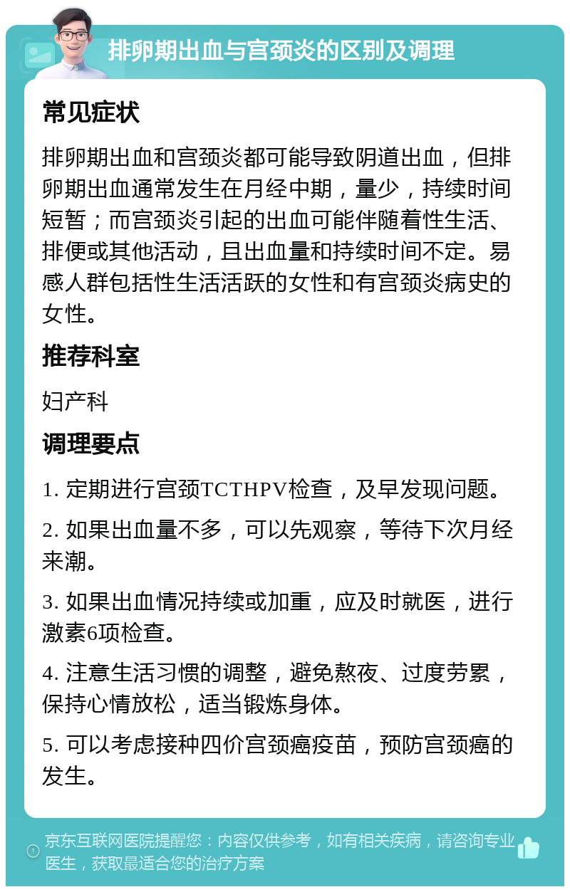 排卵期出血与宫颈炎的区别及调理 常见症状 排卵期出血和宫颈炎都可能导致阴道出血，但排卵期出血通常发生在月经中期，量少，持续时间短暂；而宫颈炎引起的出血可能伴随着性生活、排便或其他活动，且出血量和持续时间不定。易感人群包括性生活活跃的女性和有宫颈炎病史的女性。 推荐科室 妇产科 调理要点 1. 定期进行宫颈TCTHPV检查，及早发现问题。 2. 如果出血量不多，可以先观察，等待下次月经来潮。 3. 如果出血情况持续或加重，应及时就医，进行激素6项检查。 4. 注意生活习惯的调整，避免熬夜、过度劳累，保持心情放松，适当锻炼身体。 5. 可以考虑接种四价宫颈癌疫苗，预防宫颈癌的发生。