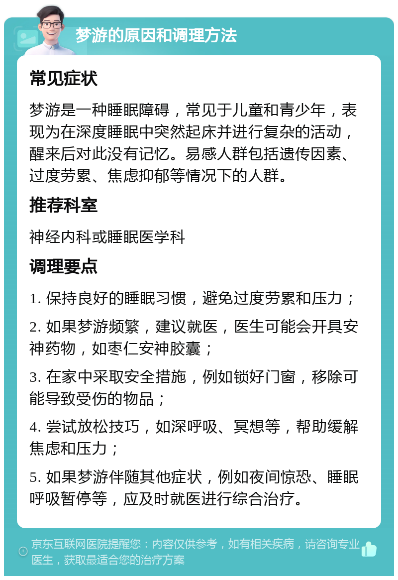 梦游的原因和调理方法 常见症状 梦游是一种睡眠障碍，常见于儿童和青少年，表现为在深度睡眠中突然起床并进行复杂的活动，醒来后对此没有记忆。易感人群包括遗传因素、过度劳累、焦虑抑郁等情况下的人群。 推荐科室 神经内科或睡眠医学科 调理要点 1. 保持良好的睡眠习惯，避免过度劳累和压力； 2. 如果梦游频繁，建议就医，医生可能会开具安神药物，如枣仁安神胶囊； 3. 在家中采取安全措施，例如锁好门窗，移除可能导致受伤的物品； 4. 尝试放松技巧，如深呼吸、冥想等，帮助缓解焦虑和压力； 5. 如果梦游伴随其他症状，例如夜间惊恐、睡眠呼吸暂停等，应及时就医进行综合治疗。