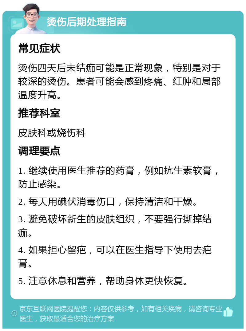 烫伤后期处理指南 常见症状 烫伤四天后未结痂可能是正常现象，特别是对于较深的烫伤。患者可能会感到疼痛、红肿和局部温度升高。 推荐科室 皮肤科或烧伤科 调理要点 1. 继续使用医生推荐的药膏，例如抗生素软膏，防止感染。 2. 每天用碘伏消毒伤口，保持清洁和干燥。 3. 避免破坏新生的皮肤组织，不要强行撕掉结痂。 4. 如果担心留疤，可以在医生指导下使用去疤膏。 5. 注意休息和营养，帮助身体更快恢复。