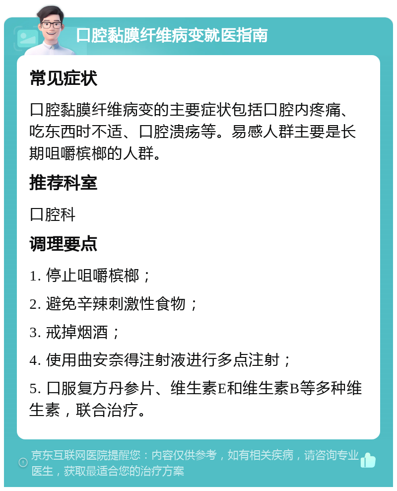 口腔黏膜纤维病变就医指南 常见症状 口腔黏膜纤维病变的主要症状包括口腔内疼痛、吃东西时不适、口腔溃疡等。易感人群主要是长期咀嚼槟榔的人群。 推荐科室 口腔科 调理要点 1. 停止咀嚼槟榔； 2. 避免辛辣刺激性食物； 3. 戒掉烟酒； 4. 使用曲安奈得注射液进行多点注射； 5. 口服复方丹参片、维生素E和维生素B等多种维生素，联合治疗。