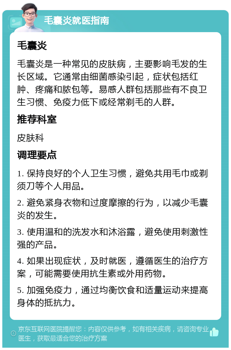 毛囊炎就医指南 毛囊炎 毛囊炎是一种常见的皮肤病，主要影响毛发的生长区域。它通常由细菌感染引起，症状包括红肿、疼痛和脓包等。易感人群包括那些有不良卫生习惯、免疫力低下或经常剃毛的人群。 推荐科室 皮肤科 调理要点 1. 保持良好的个人卫生习惯，避免共用毛巾或剃须刀等个人用品。 2. 避免紧身衣物和过度摩擦的行为，以减少毛囊炎的发生。 3. 使用温和的洗发水和沐浴露，避免使用刺激性强的产品。 4. 如果出现症状，及时就医，遵循医生的治疗方案，可能需要使用抗生素或外用药物。 5. 加强免疫力，通过均衡饮食和适量运动来提高身体的抵抗力。