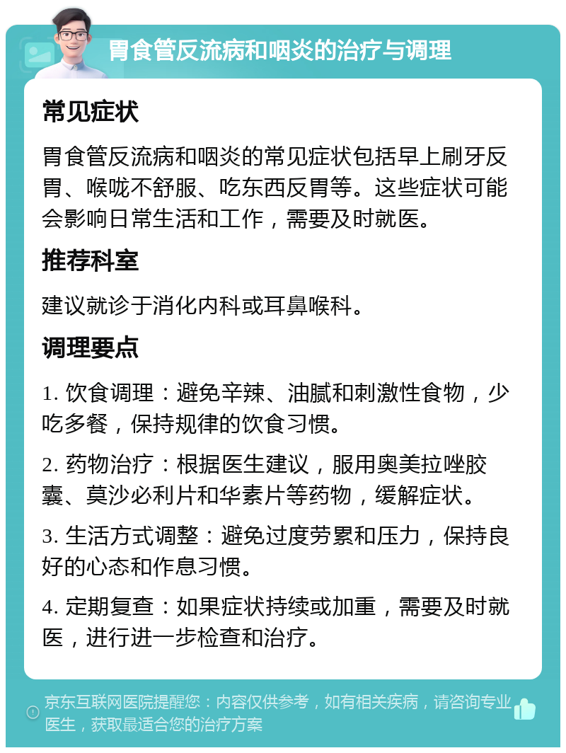 胃食管反流病和咽炎的治疗与调理 常见症状 胃食管反流病和咽炎的常见症状包括早上刷牙反胃、喉咙不舒服、吃东西反胃等。这些症状可能会影响日常生活和工作，需要及时就医。 推荐科室 建议就诊于消化内科或耳鼻喉科。 调理要点 1. 饮食调理：避免辛辣、油腻和刺激性食物，少吃多餐，保持规律的饮食习惯。 2. 药物治疗：根据医生建议，服用奥美拉唑胶囊、莫沙必利片和华素片等药物，缓解症状。 3. 生活方式调整：避免过度劳累和压力，保持良好的心态和作息习惯。 4. 定期复查：如果症状持续或加重，需要及时就医，进行进一步检查和治疗。