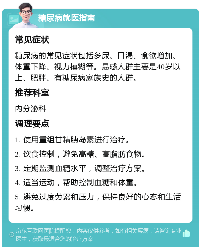 糖尿病就医指南 常见症状 糖尿病的常见症状包括多尿、口渴、食欲增加、体重下降、视力模糊等。易感人群主要是40岁以上、肥胖、有糖尿病家族史的人群。 推荐科室 内分泌科 调理要点 1. 使用重组甘精胰岛素进行治疗。 2. 饮食控制，避免高糖、高脂肪食物。 3. 定期监测血糖水平，调整治疗方案。 4. 适当运动，帮助控制血糖和体重。 5. 避免过度劳累和压力，保持良好的心态和生活习惯。