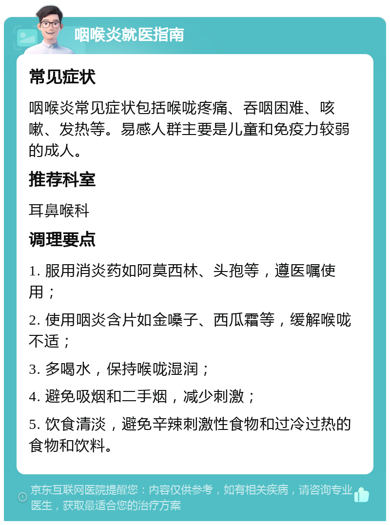 咽喉炎就医指南 常见症状 咽喉炎常见症状包括喉咙疼痛、吞咽困难、咳嗽、发热等。易感人群主要是儿童和免疫力较弱的成人。 推荐科室 耳鼻喉科 调理要点 1. 服用消炎药如阿莫西林、头孢等，遵医嘱使用； 2. 使用咽炎含片如金嗓子、西瓜霜等，缓解喉咙不适； 3. 多喝水，保持喉咙湿润； 4. 避免吸烟和二手烟，减少刺激； 5. 饮食清淡，避免辛辣刺激性食物和过冷过热的食物和饮料。