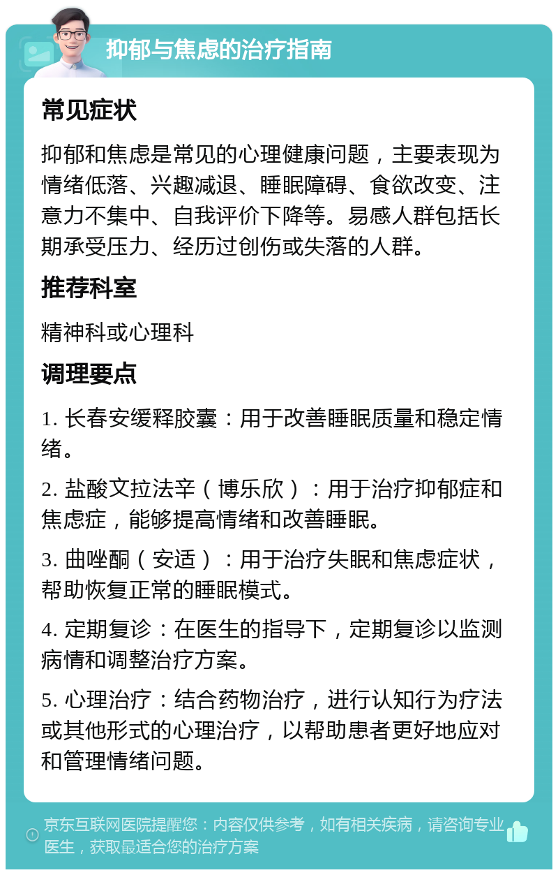 抑郁与焦虑的治疗指南 常见症状 抑郁和焦虑是常见的心理健康问题，主要表现为情绪低落、兴趣减退、睡眠障碍、食欲改变、注意力不集中、自我评价下降等。易感人群包括长期承受压力、经历过创伤或失落的人群。 推荐科室 精神科或心理科 调理要点 1. 长春安缓释胶囊：用于改善睡眠质量和稳定情绪。 2. 盐酸文拉法辛（博乐欣）：用于治疗抑郁症和焦虑症，能够提高情绪和改善睡眠。 3. 曲唑酮（安适）：用于治疗失眠和焦虑症状，帮助恢复正常的睡眠模式。 4. 定期复诊：在医生的指导下，定期复诊以监测病情和调整治疗方案。 5. 心理治疗：结合药物治疗，进行认知行为疗法或其他形式的心理治疗，以帮助患者更好地应对和管理情绪问题。