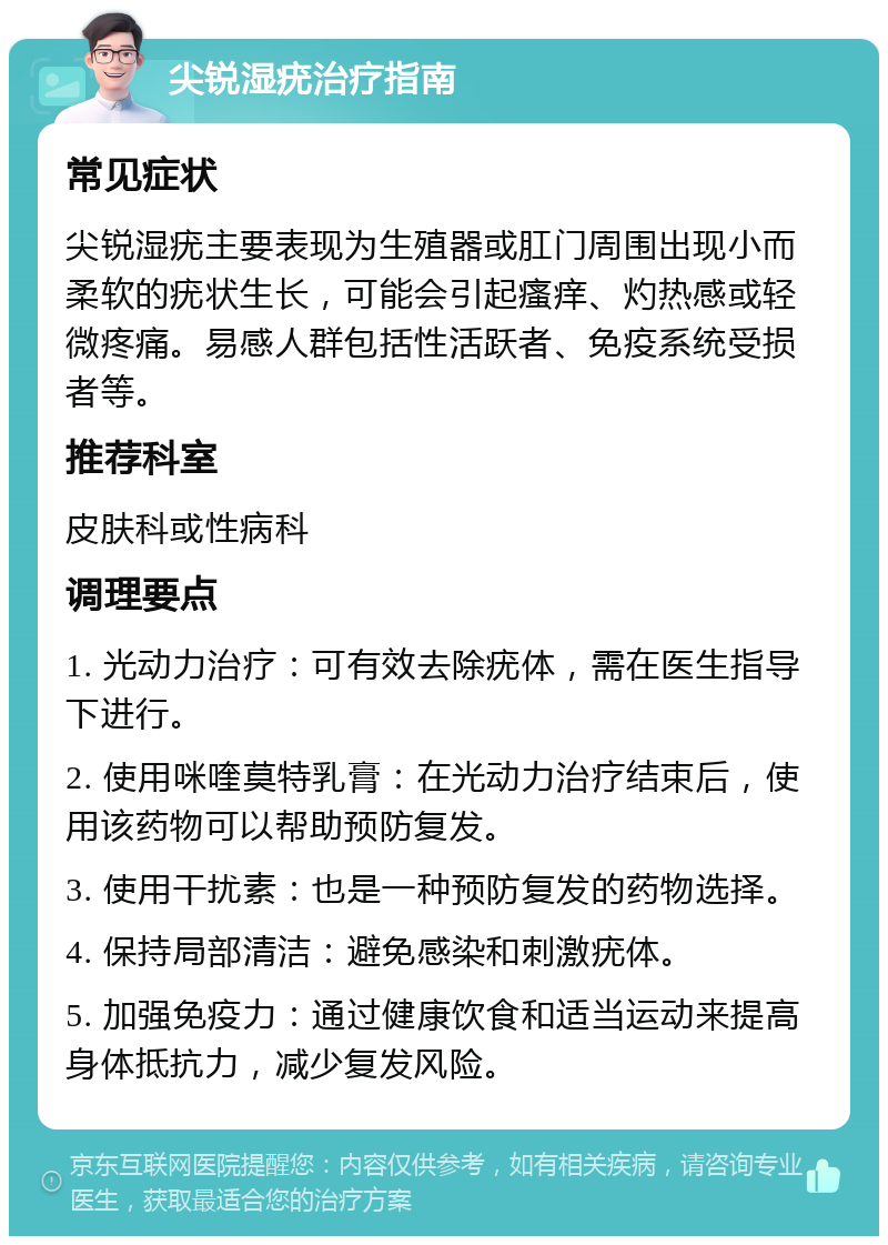 尖锐湿疣治疗指南 常见症状 尖锐湿疣主要表现为生殖器或肛门周围出现小而柔软的疣状生长，可能会引起瘙痒、灼热感或轻微疼痛。易感人群包括性活跃者、免疫系统受损者等。 推荐科室 皮肤科或性病科 调理要点 1. 光动力治疗：可有效去除疣体，需在医生指导下进行。 2. 使用咪喹莫特乳膏：在光动力治疗结束后，使用该药物可以帮助预防复发。 3. 使用干扰素：也是一种预防复发的药物选择。 4. 保持局部清洁：避免感染和刺激疣体。 5. 加强免疫力：通过健康饮食和适当运动来提高身体抵抗力，减少复发风险。