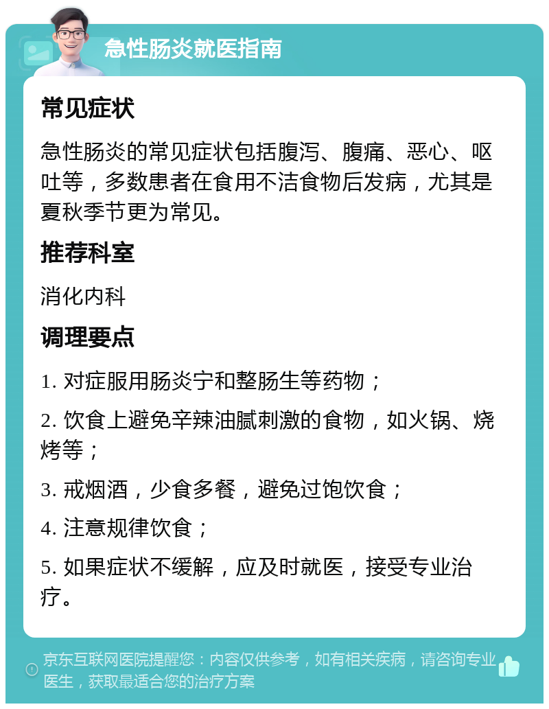 急性肠炎就医指南 常见症状 急性肠炎的常见症状包括腹泻、腹痛、恶心、呕吐等，多数患者在食用不洁食物后发病，尤其是夏秋季节更为常见。 推荐科室 消化内科 调理要点 1. 对症服用肠炎宁和整肠生等药物； 2. 饮食上避免辛辣油腻刺激的食物，如火锅、烧烤等； 3. 戒烟酒，少食多餐，避免过饱饮食； 4. 注意规律饮食； 5. 如果症状不缓解，应及时就医，接受专业治疗。